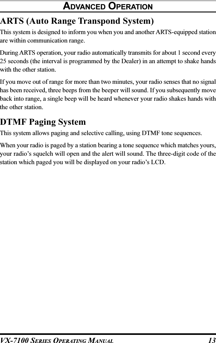 VX-7100 SERIES OPERATING MANUALARTS (Auto Range Transpond System)This system is designed to inform you when you and another ARTS-equipped stationare within communication range.During ARTS operation, your radio automatically transmits for about 1 second every25 seconds (the interval is programmed by the Dealer) in an attempt to shake handswith the other station.If you move out of range for more than two minutes, your radio senses that no signalhas been received, three beeps from the beeper will sound. If you subsequently moveback into range, a single beep will be heard whenever your radio shakes hands withthe other station.DTMF Paging SystemThis system allows paging and selective calling, using DTMF tone sequences.When your radio is paged by a station bearing a tone sequence which matches yours,your radio’s squelch will open and the alert will sound. The three-digit code of thestation which paged you will be displayed on your radio’s LCD.ADVANCED OPERATION13