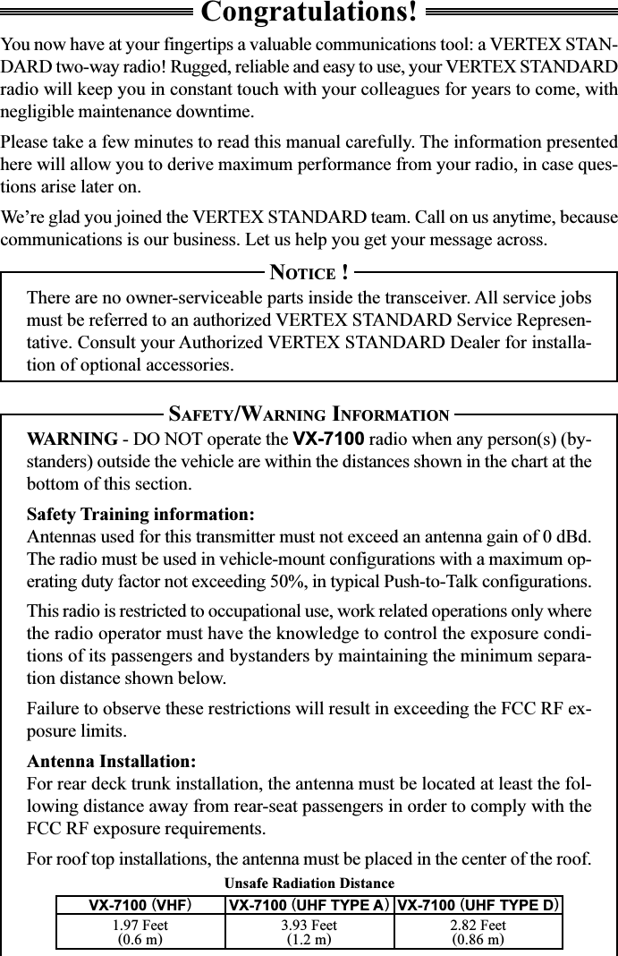 Unsafe Radiation DistanceCongratulations!You now have at your fingertips a valuable communications tool: a VERTEX STAN-DARD two-way radio! Rugged, reliable and easy to use, your VERTEX STANDARDradio will keep you in constant touch with your colleagues for years to come, withnegligible maintenance downtime.Please take a few minutes to read this manual carefully. The information presentedhere will allow you to derive maximum performance from your radio, in case ques-tions arise later on.We’re glad you joined the VERTEX STANDARD team. Call on us anytime, becausecommunications is our business. Let us help you get your message across.NOTICE !There are no owner-serviceable parts inside the transceiver. All service jobsmust be referred to an authorized VERTEX STANDARD Service Represen-tative. Consult your Authorized VERTEX STANDARD Dealer for installa-tion of optional accessories.SAFETY/WARNING INFORMATIONWARNING - DO NOT operate the VX-7100 radio when any person(s) (by-standers) outside the vehicle are within the distances shown in the chart at thebottom of this section.Safety Training information:Antennas used for this transmitter must not exceed an antenna gain of 0 dBd.The radio must be used in vehicle-mount configurations with a maximum op-erating duty factor not exceeding 50%, in typical Push-to-Talk configurations.This radio is restricted to occupational use, work related operations only wherethe radio operator must have the knowledge to control the exposure condi-tions of its passengers and bystanders by maintaining the minimum separa-tion distance shown below.Failure to observe these restrictions will result in exceeding the FCC RF ex-posure limits.Antenna Installation:For rear deck trunk installation, the antenna must be located at least the fol-lowing distance away from rear-seat passengers in order to comply with theFCC RF exposure requirements.For roof top installations, the antenna must be placed in the center of the roof.VX-7100 (UHF TYPE D)2.82 Feet(0.86 m)VX-7100 (UHF TYPE A)3.93 Feet(1.2 m)VX-7100 (VHF)1.97 Feet(0.6 m)