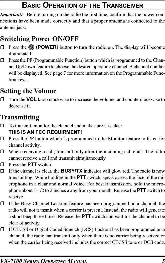 VX-7100 SERIES OPERATING MANUALBASIC OPERATION OF THE TRANSCEIVERImportant! - Before turning on the radio the first time, confirm that the power con-nections have been made correctly and that a proper antenna is connected to theantenna jack.Switching Power ON/OFFPress the   (POWER) button to turn the radio on. The display will becomeilluminated.Press the PF (Programmable Function) button which is programmed to the Chan-nel Up/Down feature to choose the desired operating channel. A channel numberwill be displayed. See page 7 for more information on the Programmable Func-tion keys.Setting the VolumeTurn the VOL knob clockwise to increase the volume, and counterclockwise todecrease it.TransmittingTo transmit, monitor the channel and make sure it is clear.THIS IS AN FCC REQUIRMENT!Press the PF button which is programmed to the Monitor feature to listen forchannel activity.When receiving a call, transmit only after the incoming call ends. The radiocannot receive a call and transmit simultaneously.Press the PTT switch.If the channel is clear, the BUSY/TX indicator will glow red. The radio is nowtransmitting. While holding in the PTT switch, speak across the face of the mi-crophone in a clear and normal voice. For best transmission, hold the micro-phone about 1-1/2 to 2 inches away from your mouth. Release the PTT switch toreceive.If the Busy Channel Lockout feature has been programmed on a channel, theradio will not transmit when a carrier is present. Instead, the radio will generatea short beep three times. Release the PTT switch and wait for the channel to beclear of activity.If CTCSS or Digital Coded Squelch (DCS) Lockout has been programmed on achannel, the radio can transmit only when there is no carrier being received orwhen the carrier being received includes the correct CTCSS tone or DCS code.5