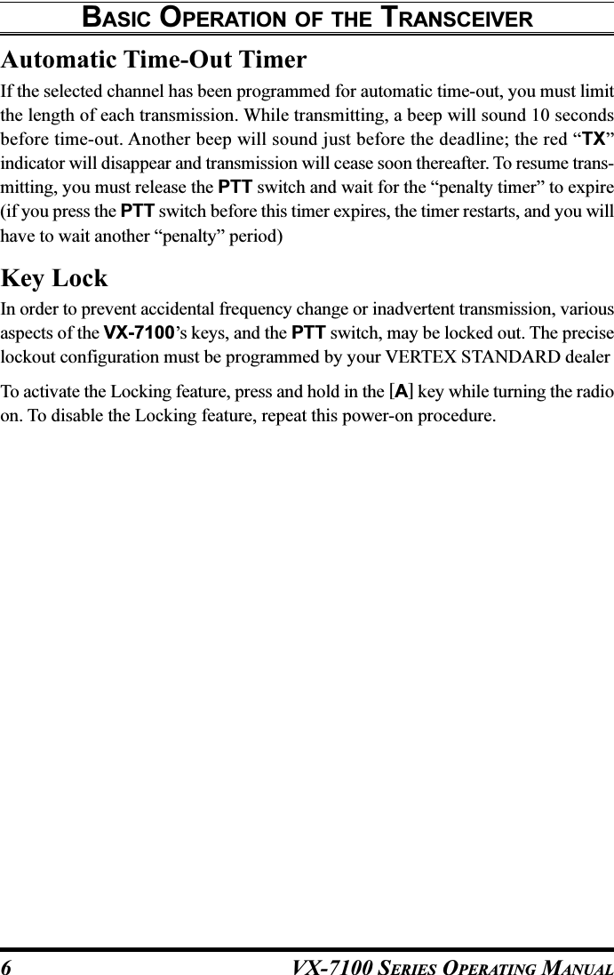 VX-7100 SERIES OPERATING MANUALAutomatic Time-Out TimerIf the selected channel has been programmed for automatic time-out, you must limitthe length of each transmission. While transmitting, a beep will sound 10 secondsbefore time-out. Another beep will sound just before the deadline; the red “TX”indicator will disappear and transmission will cease soon thereafter. To resume trans-mitting, you must release the PTT switch and wait for the “penalty timer” to expire(if you press the PTT switch before this timer expires, the timer restarts, and you willhave to wait another “penalty” period)Key LockIn order to prevent accidental frequency change or inadvertent transmission, variousaspects of the VX-7100’s keys, and the PTT switch, may be locked out. The preciselockout configuration must be programmed by your VERTEX STANDARD dealerTo activate the Locking feature, press and hold in the [A] key while turning the radioon. To disable the Locking feature, repeat this power-on procedure.BASIC OPERATION OF THE TRANSCEIVER6