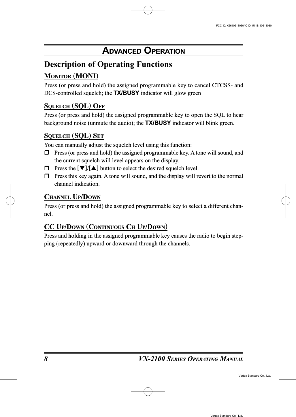 VX-2100 SERIES OPERATING MANUAL8Description of Operating FunctionsMONITOR (MONI)Press (or press and hold) the assigned programmable key to cancel CTCSS- andDCS-controlled squelch; the TX/BUSY indicator will glow greenSQUELCH (SQL) OFFPress (or press and hold) the assigned programmable key to open the SQL to hearbackground noise (unmute the audio); the TX/BUSY indicator will blink green.SQUELCH (SQL) SETYou can manually adjust the squelch level using this function:Press (or press and hold) the assigned programmable key. A tone will sound, andthe current squelch will level appears on the display.Press the []/[] button to select the desired squelch level.Press this key again. A tone will sound, and the display will revert to the normalchannel indication.CHANNEL UP/DOWNPress (or press and hold) the assigned programmable key to select a different chan-nel.CC UP/DOWN (CONTINUOUS CH UP/DOWN)Press and holding in the assigned programmable key causes the radio to begin step-ping (repeatedly) upward or downward through the channels.ADVANCED OPERATIONVertex Standard Co., Ltd.FCC ID: K6610613030/IC ID: 511B-10613030Vertex Standard Co., Ltd.