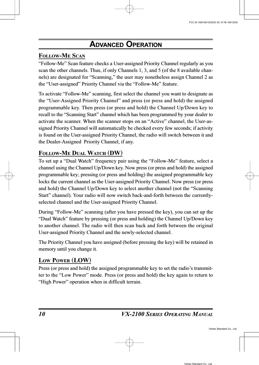 VX-2100 SERIES OPERATING MANUAL10FOLLOW-ME SCAN“Follow-Me” Scan feature checks a User-assigned Priority Channel regularly as youscan the other channels. Thus, if only Channels 1, 3, and 5 (of the 8 available chan-nels) are designated for “Scanning,” the user may nonetheless assign Channel 2 asthe “User-assigned” Priority Channel via the “Follow-Me” feature.To activate “Follow-Me” scanning, first select the channel you want to designate asthe “User-Assigned Priority Channel” and press (or press and hold) the assignedprogrammable key. Then press (or press and hold) the Channel Up/Down key torecall to the “Scanning Start” channel which has been programmed by your dealer toactivate the scanner. When the scanner stops on an “Active” channel, the User-as-signed Priority Channel will automatically be checked every few seconds; if activityis found on the User-assigned Priority Channel, the radio will switch between it andthe Dealer-Assigned  Priority Channel, if any.FOLLOW-ME DUAL WATCH (DW)To set up a “Dual Watch” frequency pair using the “Follow-Me” feature, select achannel using the Channel Up/Down key. Now press (or press and hold) the assignedprogrammable key; pressing (or press and holding) the assigned programmable keylocks the current channel as the User-assigned Priority Channel. Now press (or pressand hold) the Channel Up/Down key to select another channel (not the “ScanningStart” channel). Your radio will now switch back-and-forth between the currently-selected channel and the User-assigned Priority Channel.During “Follow-Me” scanning (after you have pressed the key), you can set up the“Dual Watch” feature by pressing (or press and holding) the Channel Up/Down keyto another channel. The radio will then scan back and forth between the originalUser-assigned Priority Channel and the newly-selected channel.The Priority Channel you have assigned (before pressing the key) will be retained inmemory until you change it.LOW POWER (LOW)Press (or press and hold) the assigned programmable key to set the radio’s transmit-ter to the “Low Power” mode. Press (or press and hold) the key again to return to“High Power” operation when in difficult terrain.ADVANCED OPERATIONVertex Standard Co., Ltd.FCC ID: K6610613030/IC ID: 511B-10613030Vertex Standard Co., Ltd.