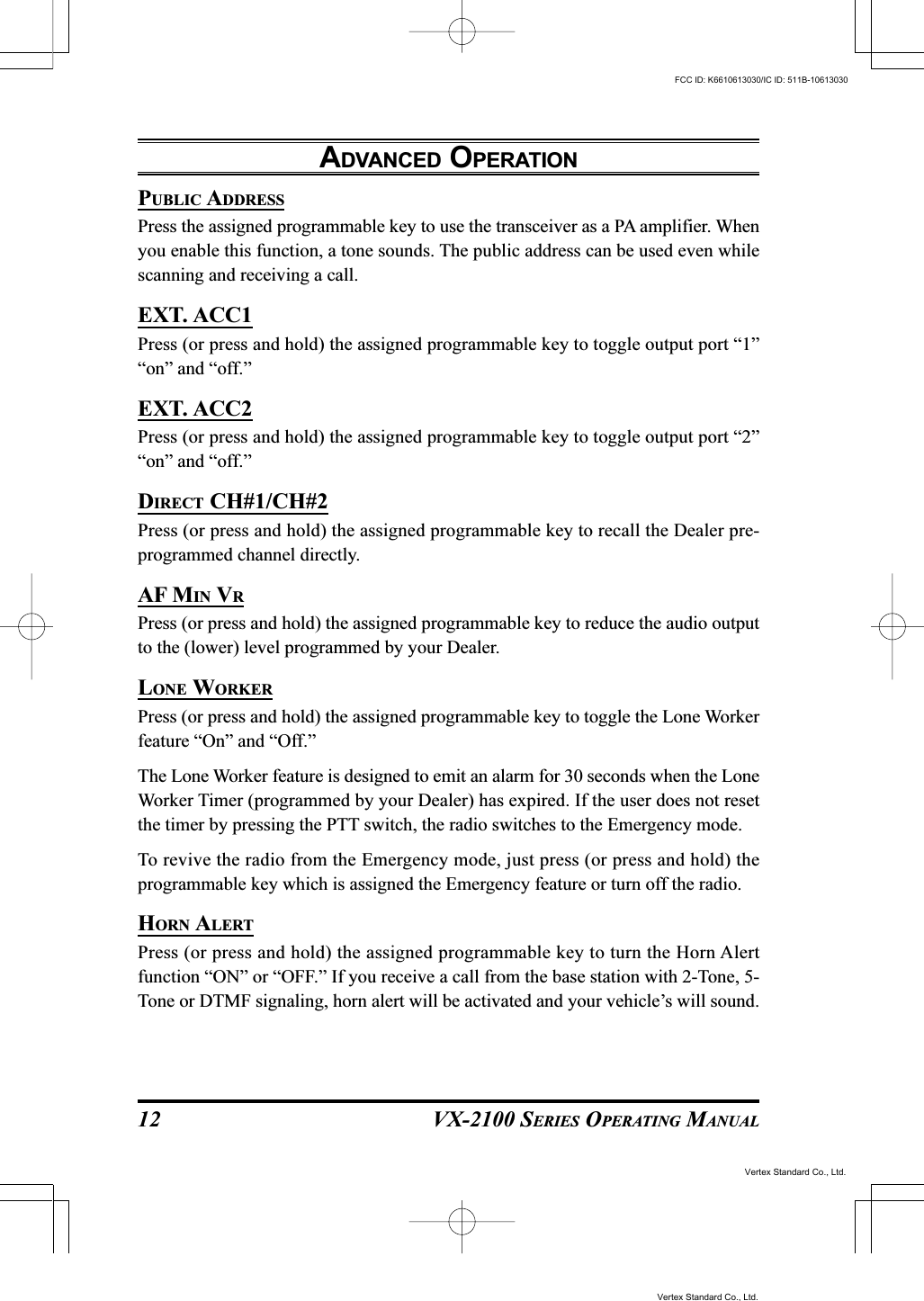 VX-2100 SERIES OPERATING MANUAL12PUBLIC ADDRESSPress the assigned programmable key to use the transceiver as a PA amplifier. Whenyou enable this function, a tone sounds. The public address can be used even whilescanning and receiving a call.EXT. ACC1Press (or press and hold) the assigned programmable key to toggle output port “1”“on” and “off.”EXT. ACC2Press (or press and hold) the assigned programmable key to toggle output port “2”“on” and “off.”DIRECT CH#1/CH#2Press (or press and hold) the assigned programmable key to recall the Dealer pre-programmed channel directly.AF MIN VRPress (or press and hold) the assigned programmable key to reduce the audio outputto the (lower) level programmed by your Dealer.LONE WORKERPress (or press and hold) the assigned programmable key to toggle the Lone Workerfeature “On” and “Off.”The Lone Worker feature is designed to emit an alarm for 30 seconds when the LoneWorker Timer (programmed by your Dealer) has expired. If the user does not resetthe timer by pressing the PTT switch, the radio switches to the Emergency mode.To revive the radio from the Emergency mode, just press (or press and hold) theprogrammable key which is assigned the Emergency feature or turn off the radio.HORN ALERTPress (or press and hold) the assigned programmable key to turn the Horn Alertfunction “ON” or “OFF.” If you receive a call from the base station with 2-Tone, 5-Tone or DTMF signaling, horn alert will be activated and your vehicle’s will sound.ADVANCED OPERATIONVertex Standard Co., Ltd.FCC ID: K6610613030/IC ID: 511B-10613030Vertex Standard Co., Ltd.