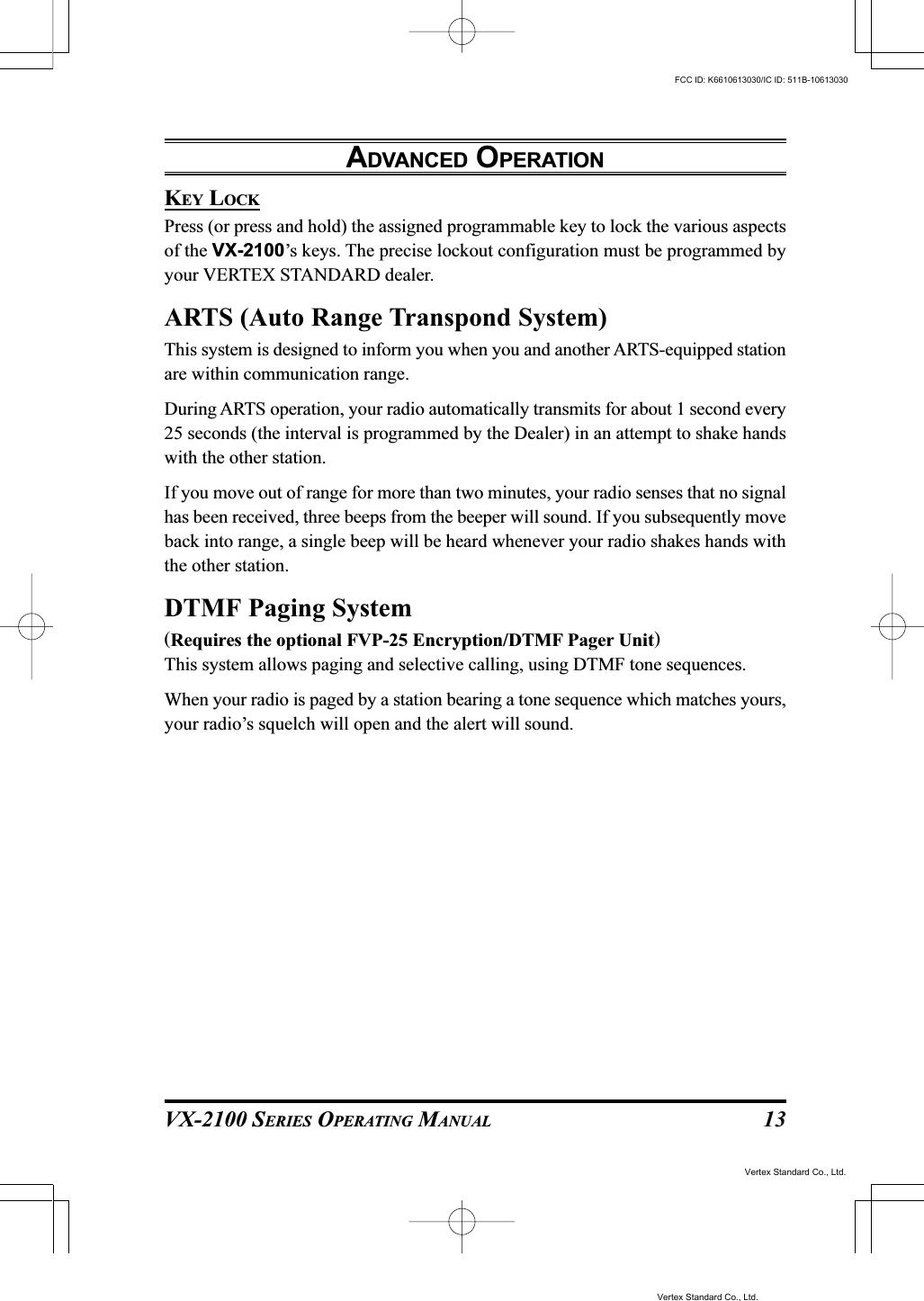VX-2100 SERIES OPERATING MANUAL 13KEY LOCKPress (or press and hold) the assigned programmable key to lock the various aspectsof the VX-2100’s keys. The precise lockout configuration must be programmed byyour VERTEX STANDARD dealer.ARTS (Auto Range Transpond System)This system is designed to inform you when you and another ARTS-equipped stationare within communication range.During ARTS operation, your radio automatically transmits for about 1 second every25 seconds (the interval is programmed by the Dealer) in an attempt to shake handswith the other station.If you move out of range for more than two minutes, your radio senses that no signalhas been received, three beeps from the beeper will sound. If you subsequently moveback into range, a single beep will be heard whenever your radio shakes hands withthe other station.DTMF Paging System(Requires the optional FVP-25 Encryption/DTMF Pager Unit)This system allows paging and selective calling, using DTMF tone sequences.When your radio is paged by a station bearing a tone sequence which matches yours,your radio’s squelch will open and the alert will sound.ADVANCED OPERATIONVertex Standard Co., Ltd.FCC ID: K6610613030/IC ID: 511B-10613030Vertex Standard Co., Ltd.