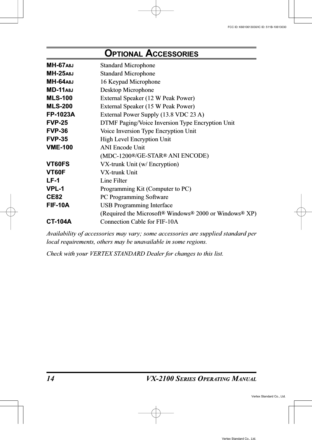 VX-2100 SERIES OPERATING MANUAL14OPTIONAL ACCESSORIESMH-67A8J Standard MicrophoneMH-25A8J Standard MicrophoneMH-64A8J 16 Keypad MicrophoneMD-11A8J Desktop MicrophoneMLS-100 External Speaker (12 W Peak Power)MLS-200 External Speaker (15 W Peak Power)FP-1023A External Power Supply (13.8 VDC 23 A)FVP-25 DTMF Paging/Voice Inversion Type Encryption UnitFVP-36 Voice Inversion Type Encryption UnitFVP-35 High Level Encryption UnitVME-100 ANI Encode Unit(MDC-1200®/GE-STAR® ANI ENCODE)VT60FS VX-trunk Unit (w/ Encryption)VT60F VX-trunk UnitLF-1 Line FilterVPL-1 Programming Kit (Computer to PC)CE82 PC Programming SoftwareFIF-10A USB Programming Interface(Required the Microsoft® Windows® 2000 or Windows® XP)CT-104A Connection Cable for FIF-10AAvailability of accessories may vary; some accessories are supplied standard perlocal requirements, others may be unavailable in some regions.Check with your VERTEX STANDARD Dealer for changes to this list.Vertex Standard Co., Ltd.FCC ID: K6610613030/IC ID: 511B-10613030Vertex Standard Co., Ltd.