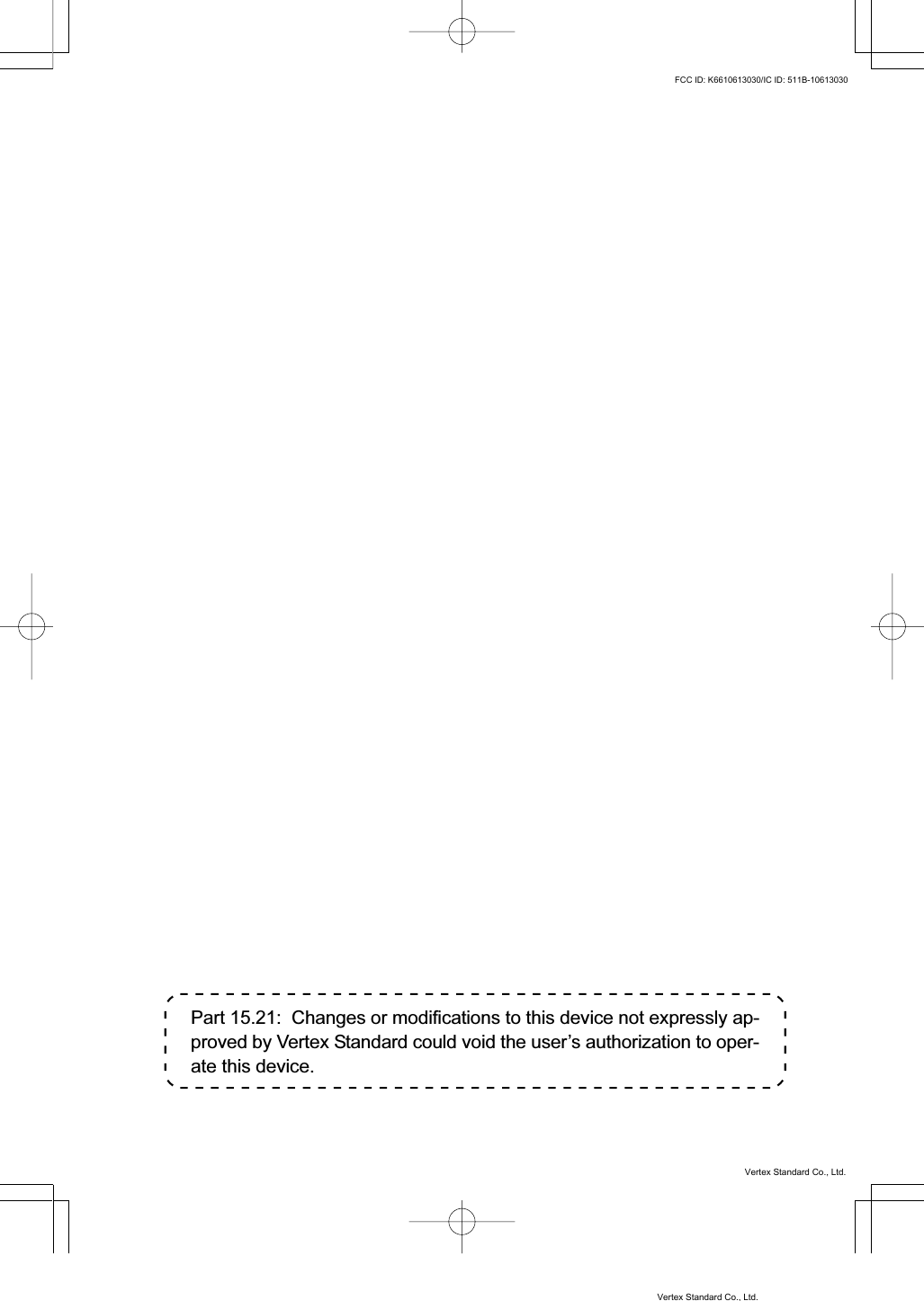 Part 15.21:  Changes or modifications to this device not expressly ap-proved by Vertex Standard could void the user’s authorization to oper-ate this device.Vertex Standard Co., Ltd.FCC ID: K6610613030/IC ID: 511B-10613030Vertex Standard Co., Ltd.