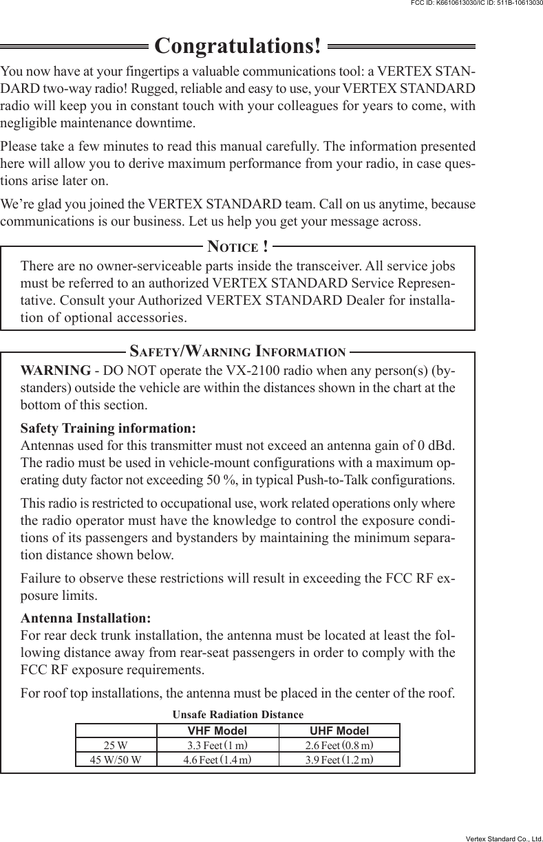 Unsafe Radiation DistanceCongratulations!You now have at your fingertips a valuable communications tool: a VERTEX STAN-DARD two-way radio! Rugged, reliable and easy to use, your VERTEX STANDARDradio will keep you in constant touch with your colleagues for years to come, withnegligible maintenance downtime.Please take a few minutes to read this manual carefully. The information presentedhere will allow you to derive maximum performance from your radio, in case ques-tions arise later on.We’re glad you joined the VERTEX STANDARD team. Call on us anytime, becausecommunications is our business. Let us help you get your message across.NOTICE !There are no owner-serviceable parts inside the transceiver. All service jobsmust be referred to an authorized VERTEX STANDARD Service Represen-tative. Consult your Authorized VERTEX STANDARD Dealer for installa-tion of optional accessories.SAFETY/WARNING INFORMATIONWARNING - DO NOT operate the VX-2100 radio when any person(s) (by-standers) outside the vehicle are within the distances shown in the chart at thebottom of this section.Safety Training information:Antennas used for this transmitter must not exceed an antenna gain of 0 dBd.The radio must be used in vehicle-mount configurations with a maximum op-erating duty factor not exceeding 50 %, in typical Push-to-Talk configurations.This radio is restricted to occupational use, work related operations only wherethe radio operator must have the knowledge to control the exposure condi-tions of its passengers and bystanders by maintaining the minimum separa-tion distance shown below.Failure to observe these restrictions will result in exceeding the FCC RF ex-posure limits.Antenna Installation:For rear deck trunk installation, the antenna must be located at least the fol-lowing distance away from rear-seat passengers in order to comply with theFCC RF exposure requirements.For roof top installations, the antenna must be placed in the center of the roof.VHF Model3.3 Feet (1 m)4.6 Feet (1.4 m)UHF Model2.6 Feet (0.8 m)3.9 Feet (1.2 m)25 W45 W/50 WFCC ID: K6610613030/IC ID: 511B-10613030FCC ID: K6610613030/IC ID: 511B-10613030Vertex Standard Co., Ltd.