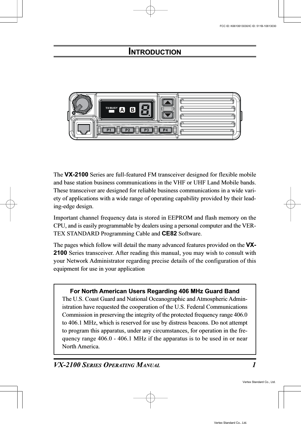 VX-2100 SERIES OPERATING MANUAL 1INTRODUCTIONThe VX-2100 Series are full-featured FM transceiver designed for flexible mobileand base station business communications in the VHF or UHF Land Mobile bands.These transceiver are designed for reliable business communications in a wide vari-ety of applications with a wide range of operating capability provided by their lead-ing-edge design.Important channel frequency data is stored in EEPROM and flash memory on theCPU, and is easily programmable by dealers using a personal computer and the VER-TEX STANDARD Programming Cable and CE82 Software.The pages which follow will detail the many advanced features provided on the VX-2100 Series transceiver. After reading this manual, you may wish to consult withyour Network Administrator regarding precise details of the configuration of thisequipment for use in your applicationFor North American Users Regarding 406 MHz Guard BandThe U.S. Coast Guard and National Oceanographic and Atmospheric Admin-istration have requested the cooperation of the U.S. Federal CommunicationsCommission in preserving the integrity of the protected frequency range 406.0to 406.1 MHz, which is reserved for use by distress beacons. Do not attemptto program this apparatus, under any circumstances, for operation in the fre-quency range 406.0 - 406.1 MHz if the apparatus is to be used in or nearNorth America.Vertex Standard Co., Ltd.FCC ID: K6610613030/IC ID: 511B-10613030Vertex Standard Co., Ltd.
