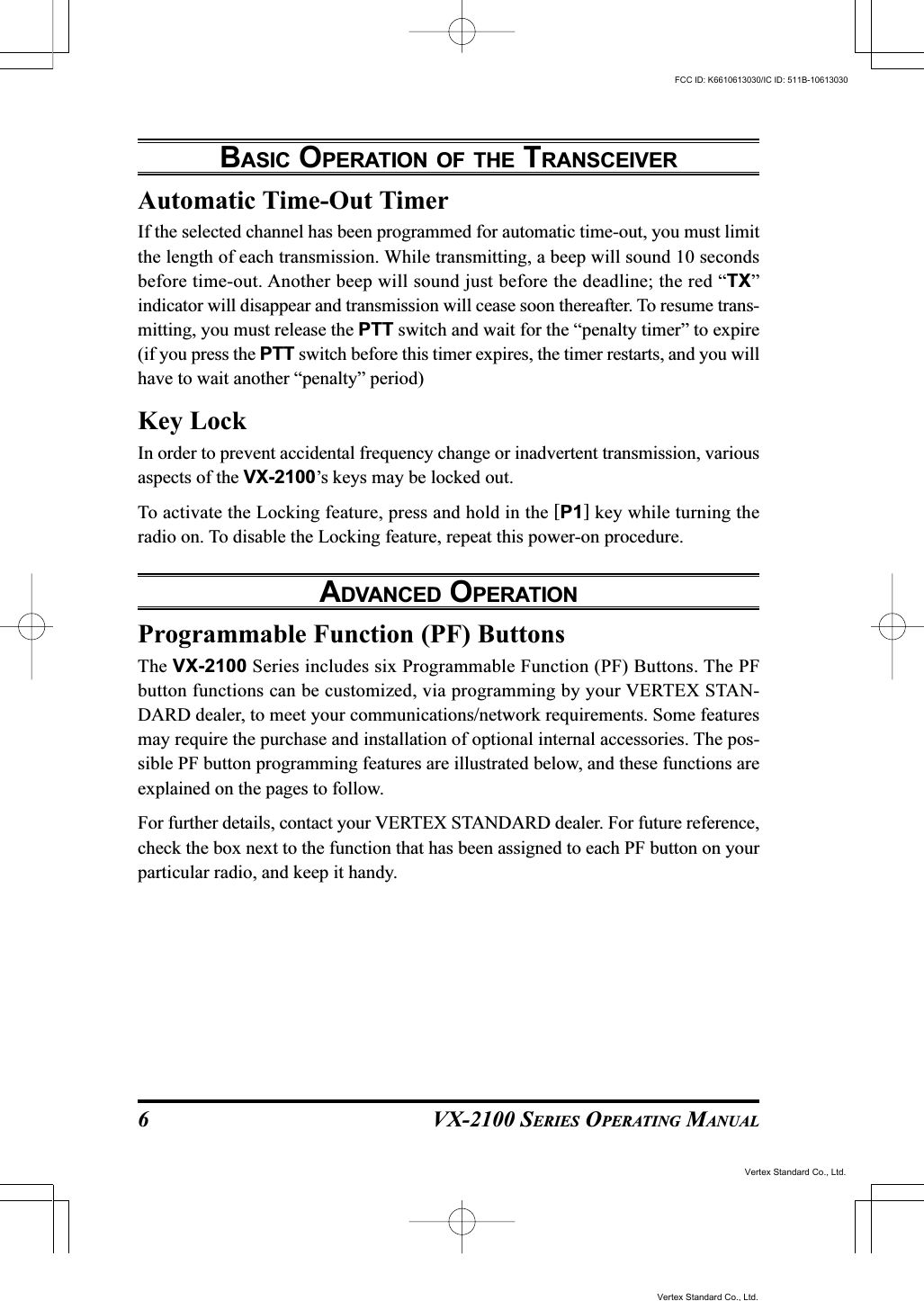 VX-2100 SERIES OPERATING MANUAL6Automatic Time-Out TimerIf the selected channel has been programmed for automatic time-out, you must limitthe length of each transmission. While transmitting, a beep will sound 10 secondsbefore time-out. Another beep will sound just before the deadline; the red “TX”indicator will disappear and transmission will cease soon thereafter. To resume trans-mitting, you must release the PTT switch and wait for the “penalty timer” to expire(if you press the PTT switch before this timer expires, the timer restarts, and you willhave to wait another “penalty” period)Key LockIn order to prevent accidental frequency change or inadvertent transmission, variousaspects of the VX-2100’s keys may be locked out.To activate the Locking feature, press and hold in the [P1] key while turning theradio on. To disable the Locking feature, repeat this power-on procedure.ADVANCED OPERATIONProgrammable Function (PF) ButtonsThe VX-2100 Series includes six Programmable Function (PF) Buttons. The PFbutton functions can be customized, via programming by your VERTEX STAN-DARD dealer, to meet your communications/network requirements. Some featuresmay require the purchase and installation of optional internal accessories. The pos-sible PF button programming features are illustrated below, and these functions areexplained on the pages to follow.For further details, contact your VERTEX STANDARD dealer. For future reference,check the box next to the function that has been assigned to each PF button on yourparticular radio, and keep it handy.BASIC OPERATION OF THE TRANSCEIVERVertex Standard Co., Ltd.FCC ID: K6610613030/IC ID: 511B-10613030Vertex Standard Co., Ltd.