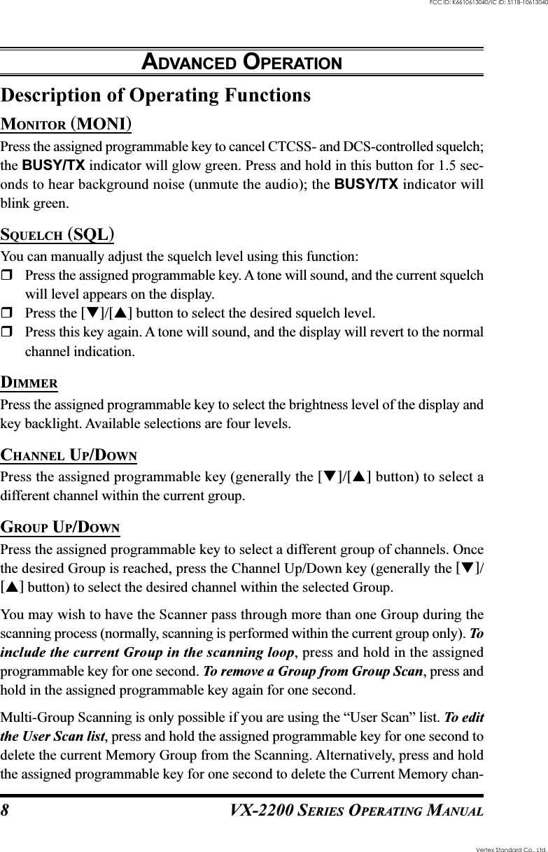 VX-2200 SERIES OPERATING MANUAL8Description of Operating FunctionsMONITOR (MONI)Press the assigned programmable key to cancel CTCSS- and DCS-controlled squelch;the BUSY/TX indicator will glow green. Press and hold in this button for 1.5 sec-onds to hear background noise (unmute the audio); the BUSY/TX indicator willblink green.SQUELCH (SQL)You can manually adjust the squelch level using this function:Press the assigned programmable key. A tone will sound, and the current squelchwill level appears on the display.Press the []/[] button to select the desired squelch level.Press this key again. A tone will sound, and the display will revert to the normalchannel indication.DIMMERPress the assigned programmable key to select the brightness level of the display andkey backlight. Available selections are four levels.CHANNEL UP/DOWNPress the assigned programmable key (generally the []/[] button) to select adifferent channel within the current group.GROUP UP/DOWNPress the assigned programmable key to select a different group of channels. Oncethe desired Group is reached, press the Channel Up/Down key (generally the []/[] button) to select the desired channel within the selected Group.You may wish to have the Scanner pass through more than one Group during thescanning process (normally, scanning is performed within the current group only). Toinclude the current Group in the scanning loop, press and hold in the assignedprogrammable key for one second. To remove a Group from Group Scan, press andhold in the assigned programmable key again for one second.Multi-Group Scanning is only possible if you are using the “User Scan” list. To editthe User Scan list, press and hold the assigned programmable key for one second todelete the current Memory Group from the Scanning. Alternatively, press and holdthe assigned programmable key for one second to delete the Current Memory chan-ADVANCED OPERATIONVertex Standard Co., Ltd.FCC ID: K6610613040/IC ID: 511B-10613040