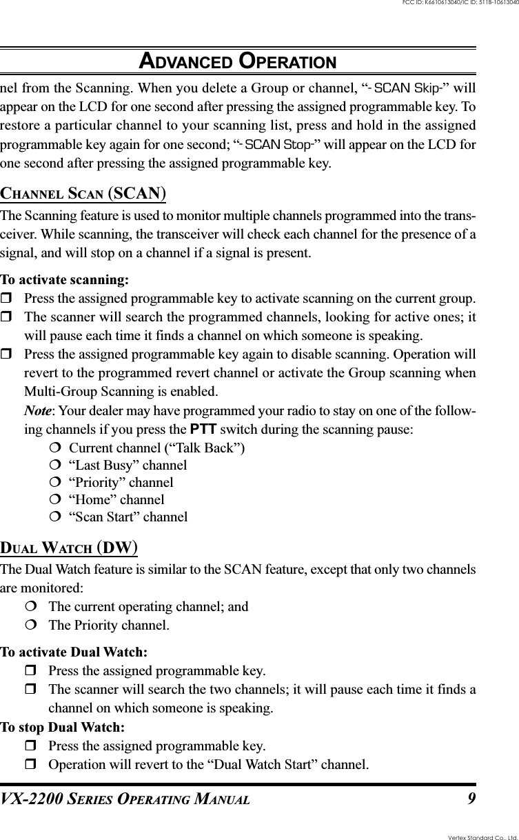 VX-2200 SERIES OPERATING MANUAL 9ADVANCED OPERATIONnel from the Scanning. When you delete a Group or channel, “-SCAN Skip-” willappear on the LCD for one second after pressing the assigned programmable key. Torestore a particular channel to your scanning list, press and hold in the assignedprogrammable key again for one second; “-SCAN Stop-” will appear on the LCD forone second after pressing the assigned programmable key.CHANNEL SCAN (SCAN)The Scanning feature is used to monitor multiple channels programmed into the trans-ceiver. While scanning, the transceiver will check each channel for the presence of asignal, and will stop on a channel if a signal is present.To activate scanning:Press the assigned programmable key to activate scanning on the current group.The scanner will search the programmed channels, looking for active ones; itwill pause each time it finds a channel on which someone is speaking.Press the assigned programmable key again to disable scanning. Operation willrevert to the programmed revert channel or activate the Group scanning whenMulti-Group Scanning is enabled.Note: Your dealer may have programmed your radio to stay on one of the follow-ing channels if you press the PTT switch during the scanning pause:  Current channel (“Talk Back”)  “Last Busy” channel  “Priority” channel  “Home” channel  “Scan Start” channelDUAL WATCH (DW)The Dual Watch feature is similar to the SCAN feature, except that only two channelsare monitored:The current operating channel; andThe Priority channel.To activate Dual Watch:Press the assigned programmable key.The scanner will search the two channels; it will pause each time it finds achannel on which someone is speaking.To stop Dual Watch:Press the assigned programmable key.Operation will revert to the “Dual Watch Start” channel.Vertex Standard Co., Ltd.FCC ID: K6610613040/IC ID: 511B-10613040