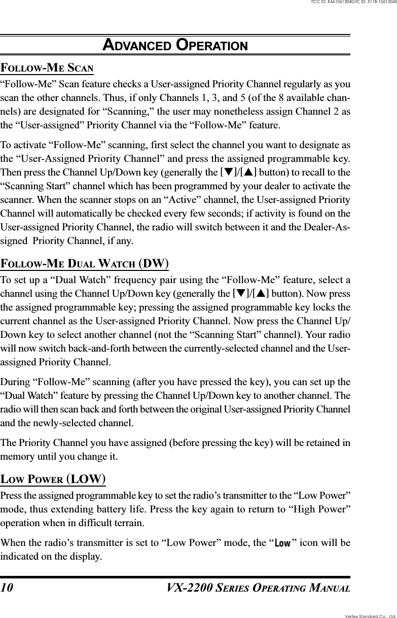 VX-2200 SERIES OPERATING MANUAL10FOLLOW-ME SCAN“Follow-Me” Scan feature checks a User-assigned Priority Channel regularly as youscan the other channels. Thus, if only Channels 1, 3, and 5 (of the 8 available chan-nels) are designated for “Scanning,” the user may nonetheless assign Channel 2 asthe “User-assigned” Priority Channel via the “Follow-Me” feature.To activate “Follow-Me” scanning, first select the channel you want to designate asthe “User-Assigned Priority Channel” and press the assigned programmable key.Then press the Channel Up/Down key (generally the []/[] button) to recall to the“Scanning Start” channel which has been programmed by your dealer to activate thescanner. When the scanner stops on an “Active” channel, the User-assigned PriorityChannel will automatically be checked every few seconds; if activity is found on theUser-assigned Priority Channel, the radio will switch between it and the Dealer-As-signed  Priority Channel, if any.FOLLOW-ME DUAL WATCH (DW)To set up a “Dual Watch” frequency pair using the “Follow-Me” feature, select achannel using the Channel Up/Down key (generally the []/[] button). Now pressthe assigned programmable key; pressing the assigned programmable key locks thecurrent channel as the User-assigned Priority Channel. Now press the Channel Up/Down key to select another channel (not the “Scanning Start” channel). Your radiowill now switch back-and-forth between the currently-selected channel and the User-assigned Priority Channel.During “Follow-Me” scanning (after you have pressed the key), you can set up the“Dual Watch” feature by pressing the Channel Up/Down key to another channel. Theradio will then scan back and forth between the original User-assigned Priority Channeland the newly-selected channel.The Priority Channel you have assigned (before pressing the key) will be retained inmemory until you change it.LOW POWER (LOW)Press the assigned programmable key to set the radio’s transmitter to the “Low Power”mode, thus extending battery life. Press the key again to return to “High Power”operation when in difficult terrain.When the radio’s transmitter is set to “Low Power” mode, the “ ” icon will beindicated on the display.ADVANCED OPERATIONVertex Standard Co., Ltd.FCC ID: K6610613040/IC ID: 511B-10613040