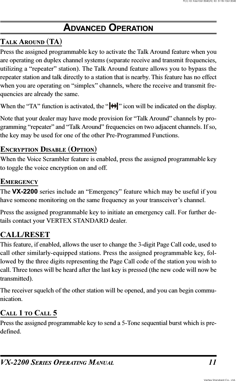 VX-2200 SERIES OPERATING MANUAL 11TALK AROUND (TA)Press the assigned programmable key to activate the Talk Around feature when youare operating on duplex channel systems (separate receive and transmit frequencies,utilizing a “repeater” station). The Talk Around feature allows you to bypass therepeater station and talk directly to a station that is nearby. This feature has no effectwhen you are operating on “simplex” channels, where the receive and transmit fre-quencies are already the same.When the “TA” function is activated, the “ ” icon will be indicated on the display.Note that your dealer may have mode provision for “Talk Around” channels by pro-gramming “repeater” and “Talk Around” frequencies on two adjacent channels. If so,the key may be used for one of the other Pre-Programmed Functions.ENCRYPTION DISABLE (OPTION)When the Voice Scrambler feature is enabled, press the assigned programmable keyto toggle the voice encryption on and off.EMERGENCYThe VX-2200 series include an “Emergency” feature which may be useful if youhave someone monitoring on the same frequency as your transceiver’s channel.Press the assigned programmable key to initiate an emergency call. For further de-tails contact your VERTEX STANDARD dealer.CALL/RESETThis feature, if enabled, allows the user to change the 3-digit Page Call code, used tocall other similarly-equipped stations. Press the assigned programmable key, fol-lowed by the three digits representing the Page Call code of the station you wish tocall. Three tones will be heard after the last key is pressed (the new code will now betransmitted).The receiver squelch of the other station will be opened, and you can begin commu-nication.CALL 1 TO CALL 5Press the assigned programmable key to send a 5-Tone sequential burst which is pre-defined.ADVANCED OPERATIONVertex Standard Co., Ltd.FCC ID: K6610613040/IC ID: 511B-10613040