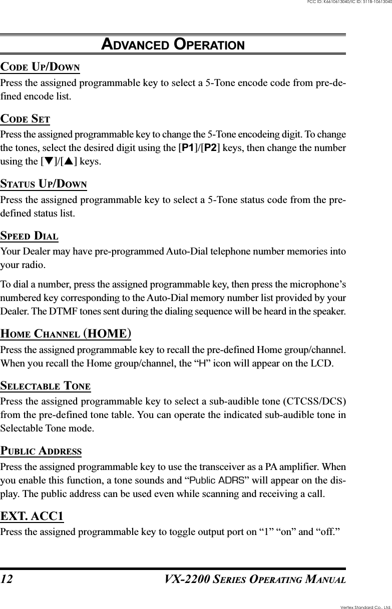 VX-2200 SERIES OPERATING MANUAL12CODE UP/DOWNPress the assigned programmable key to select a 5-Tone encode code from pre-de-fined encode list.CODE SETPress the assigned programmable key to change the 5-Tone encodeing digit. To changethe tones, select the desired digit using the [P1]/[P2] keys, then change the numberusing the []/[] keys.STATUS UP/DOWNPress the assigned programmable key to select a 5-Tone status code from the pre-defined status list.SPEED DIALYour Dealer may have pre-programmed Auto-Dial telephone number memories intoyour radio.To dial a number, press the assigned programmable key, then press the microphone’snumbered key corresponding to the Auto-Dial memory number list provided by yourDealer. The DTMF tones sent during the dialing sequence will be heard in the speaker.HOME CHANNEL (HOME)Press the assigned programmable key to recall the pre-defined Home group/channel.When you recall the Home group/channel, the “H” icon will appear on the LCD.SELECTABLE TONEPress the assigned programmable key to select a sub-audible tone (CTCSS/DCS)from the pre-defined tone table. You can operate the indicated sub-audible tone inSelectable Tone mode.PUBLIC ADDRESSPress the assigned programmable key to use the transceiver as a PA amplifier. Whenyou enable this function, a tone sounds and “Public ADRS” will appear on the dis-play. The public address can be used even while scanning and receiving a call.EXT. ACC1Press the assigned programmable key to toggle output port on “1” “on” and “off.”ADVANCED OPERATIONVertex Standard Co., Ltd.FCC ID: K6610613040/IC ID: 511B-10613040