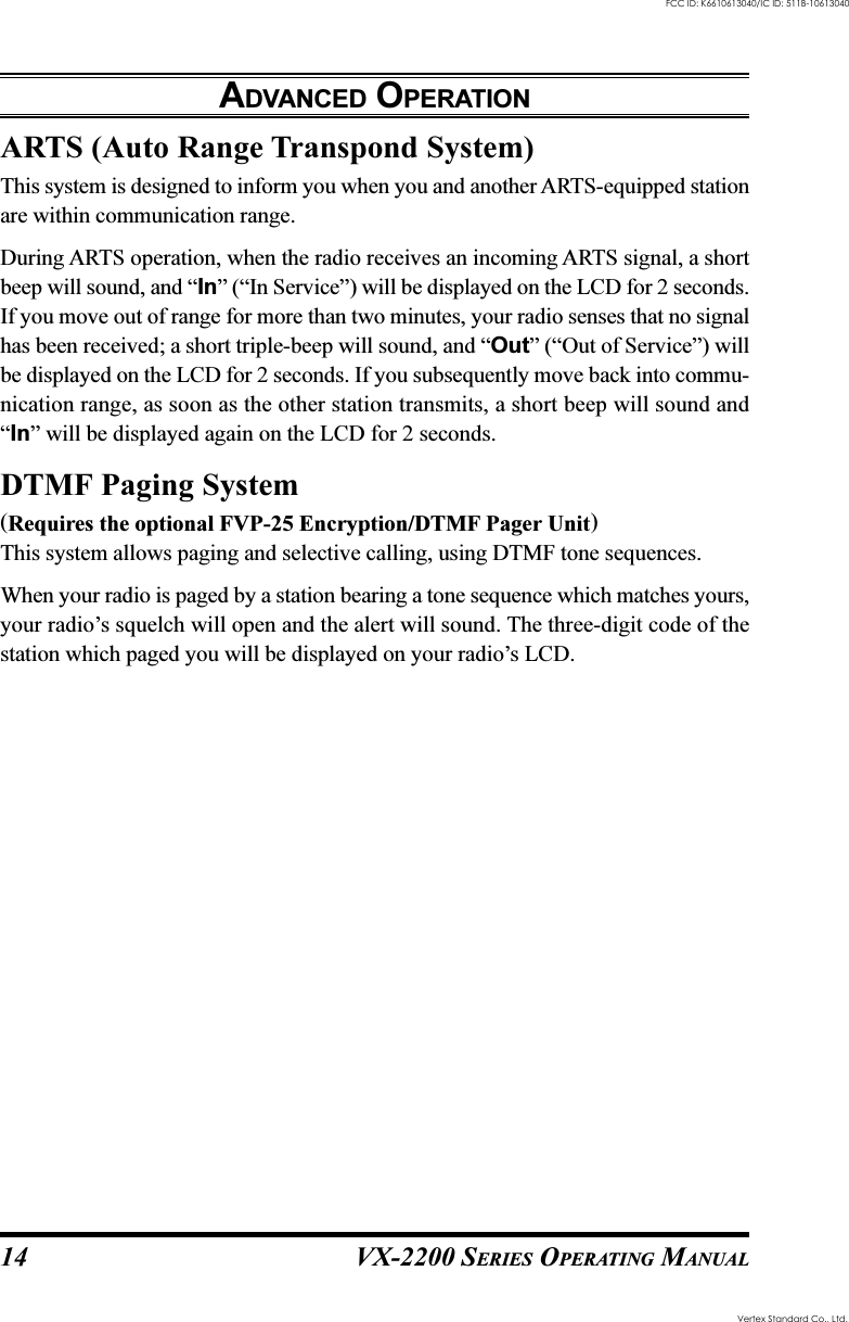 VX-2200 SERIES OPERATING MANUAL14ARTS (Auto Range Transpond System)This system is designed to inform you when you and another ARTS-equipped stationare within communication range.During ARTS operation, when the radio receives an incoming ARTS signal, a shortbeep will sound, and “In” (“In Service”) will be displayed on the LCD for 2 seconds.If you move out of range for more than two minutes, your radio senses that no signalhas been received; a short triple-beep will sound, and “Out” (“Out of Service”) willbe displayed on the LCD for 2 seconds. If you subsequently move back into commu-nication range, as soon as the other station transmits, a short beep will sound and“In” will be displayed again on the LCD for 2 seconds.DTMF Paging System(Requires the optional FVP-25 Encryption/DTMF Pager Unit)This system allows paging and selective calling, using DTMF tone sequences.When your radio is paged by a station bearing a tone sequence which matches yours,your radio’s squelch will open and the alert will sound. The three-digit code of thestation which paged you will be displayed on your radio’s LCD.ADVANCED OPERATIONVertex Standard Co., Ltd.FCC ID: K6610613040/IC ID: 511B-10613040