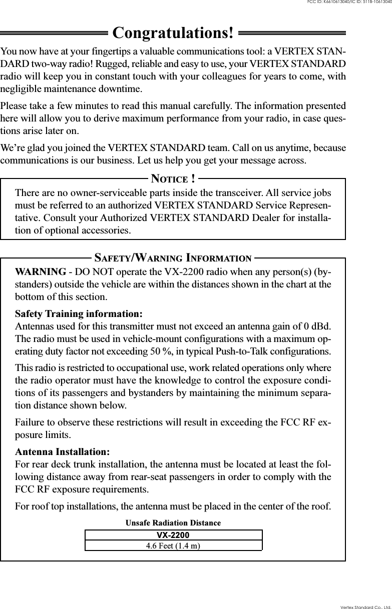 Unsafe Radiation DistanceCongratulations!You now have at your fingertips a valuable communications tool: a VERTEX STAN-DARD two-way radio! Rugged, reliable and easy to use, your VERTEX STANDARDradio will keep you in constant touch with your colleagues for years to come, withnegligible maintenance downtime.Please take a few minutes to read this manual carefully. The information presentedhere will allow you to derive maximum performance from your radio, in case ques-tions arise later on.We’re glad you joined the VERTEX STANDARD team. Call on us anytime, becausecommunications is our business. Let us help you get your message across.NOTICE !There are no owner-serviceable parts inside the transceiver. All service jobsmust be referred to an authorized VERTEX STANDARD Service Represen-tative. Consult your Authorized VERTEX STANDARD Dealer for installa-tion of optional accessories.SAFETY/WARNING INFORMATIONWARNING - DO NOT operate the VX-2200 radio when any person(s) (by-standers) outside the vehicle are within the distances shown in the chart at thebottom of this section.Safety Training information:Antennas used for this transmitter must not exceed an antenna gain of 0 dBd.The radio must be used in vehicle-mount configurations with a maximum op-erating duty factor not exceeding 50 %, in typical Push-to-Talk configurations.This radio is restricted to occupational use, work related operations only wherethe radio operator must have the knowledge to control the exposure condi-tions of its passengers and bystanders by maintaining the minimum separa-tion distance shown below.Failure to observe these restrictions will result in exceeding the FCC RF ex-posure limits.Antenna Installation:For rear deck trunk installation, the antenna must be located at least the fol-lowing distance away from rear-seat passengers in order to comply with theFCC RF exposure requirements.For roof top installations, the antenna must be placed in the center of the roof.VX-22004.6 Feet (1.4 m)Vertex Standard Co., Ltd.FCC ID: K6610613040/IC ID: 511B-10613040