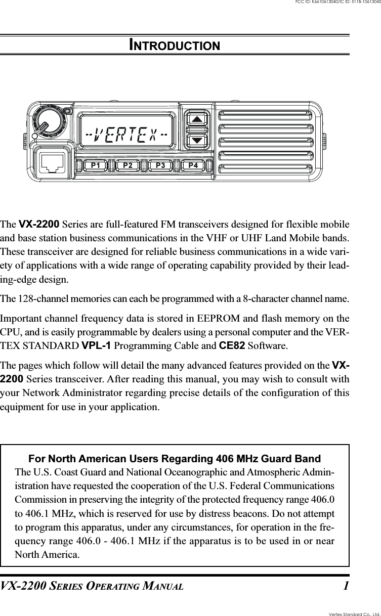 VX-2200 SERIES OPERATING MANUAL 1INTRODUCTIONThe VX-2200 Series are full-featured FM transceivers designed for flexible mobileand base station business communications in the VHF or UHF Land Mobile bands.These transceiver are designed for reliable business communications in a wide vari-ety of applications with a wide range of operating capability provided by their lead-ing-edge design.The 128-channel memories can each be programmed with a 8-character channel name.Important channel frequency data is stored in EEPROM and flash memory on theCPU, and is easily programmable by dealers using a personal computer and the VER-TEX STANDARD VPL-1 Programming Cable and CE82 Software.The pages which follow will detail the many advanced features provided on the VX-2200 Series transceiver. After reading this manual, you may wish to consult withyour Network Administrator regarding precise details of the configuration of thisequipment for use in your application.For North American Users Regarding 406 MHz Guard BandThe U.S. Coast Guard and National Oceanographic and Atmospheric Admin-istration have requested the cooperation of the U.S. Federal CommunicationsCommission in preserving the integrity of the protected frequency range 406.0to 406.1 MHz, which is reserved for use by distress beacons. Do not attemptto program this apparatus, under any circumstances, for operation in the fre-quency range 406.0 - 406.1 MHz if the apparatus is to be used in or nearNorth America.P2P1 P3 P4FCC ID: K6610613040/IC ID: 511B-10613040Vertex Standard Co., Ltd.