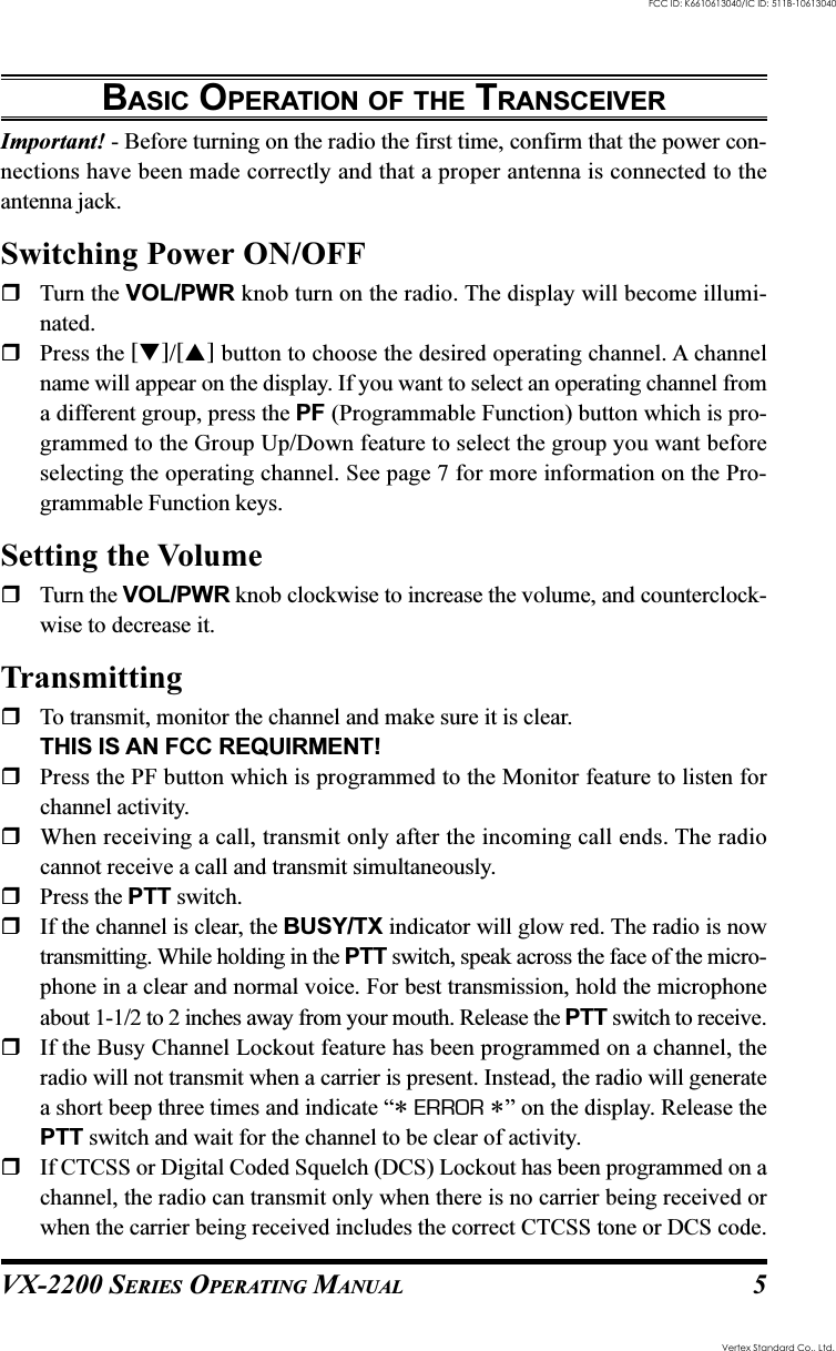 VX-2200 SERIES OPERATING MANUAL 5BASIC OPERATION OF THE TRANSCEIVERImportant! - Before turning on the radio the first time, confirm that the power con-nections have been made correctly and that a proper antenna is connected to theantenna jack.Switching Power ON/OFFTurn the VOL/PWR knob turn on the radio. The display will become illumi-nated.Press the []/[] button to choose the desired operating channel. A channelname will appear on the display. If you want to select an operating channel froma different group, press the PF (Programmable Function) button which is pro-grammed to the Group Up/Down feature to select the group you want beforeselecting the operating channel. See page 7 for more information on the Pro-grammable Function keys.Setting the VolumeTurn the VOL/PWR knob clockwise to increase the volume, and counterclock-wise to decrease it.TransmittingTo transmit, monitor the channel and make sure it is clear.THIS IS AN FCC REQUIRMENT!Press the PF button which is programmed to the Monitor feature to listen forchannel activity.When receiving a call, transmit only after the incoming call ends. The radiocannot receive a call and transmit simultaneously.Press the PTT switch.If the channel is clear, the BUSY/TX indicator will glow red. The radio is nowtransmitting. While holding in the PTT switch, speak across the face of the micro-phone in a clear and normal voice. For best transmission, hold the microphoneabout 1-1/2 to 2 inches away from your mouth. Release the PTT switch to receive.If the Busy Channel Lockout feature has been programmed on a channel, theradio will not transmit when a carrier is present. Instead, the radio will generatea short beep three times and indicate “* ERROR *” on the display. Release thePTT switch and wait for the channel to be clear of activity.If CTCSS or Digital Coded Squelch (DCS) Lockout has been programmed on achannel, the radio can transmit only when there is no carrier being received orwhen the carrier being received includes the correct CTCSS tone or DCS code.Vertex Standard Co., Ltd.FCC ID: K6610613040/IC ID: 511B-10613040