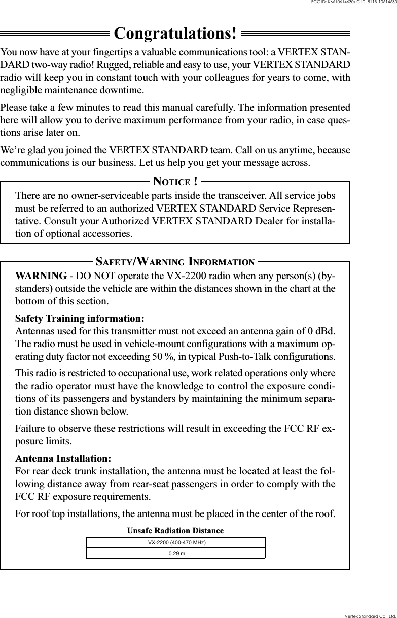 Unsafe Radiation DistanceCongratulations!You now have at your fingertips a valuable communications tool: a VERTEX STAN-DARD two-way radio! Rugged, reliable and easy to use, your VERTEX STANDARDradio will keep you in constant touch with your colleagues for years to come, withnegligible maintenance downtime.Please take a few minutes to read this manual carefully. The information presentedhere will allow you to derive maximum performance from your radio, in case ques-tions arise later on.We’re glad you joined the VERTEX STANDARD team. Call on us anytime, becausecommunications is our business. Let us help you get your message across.NOTICE !There are no owner-serviceable parts inside the transceiver. All service jobsmust be referred to an authorized VERTEX STANDARD Service Represen-tative. Consult your Authorized VERTEX STANDARD Dealer for installa-tion of optional accessories.SAFETY/WARNING INFORMATIONWARNING - DO NOT operate the VX-2200 radio when any person(s) (by-standers) outside the vehicle are within the distances shown in the chart at thebottom of this section.Safety Training information:Antennas used for this transmitter must not exceed an antenna gain of 0 dBd.The radio must be used in vehicle-mount configurations with a maximum op-erating duty factor not exceeding 50 %, in typical Push-to-Talk configurations.This radio is restricted to occupational use, work related operations only wherethe radio operator must have the knowledge to control the exposure condi-tions of its passengers and bystanders by maintaining the minimum separa-tion distance shown below.Failure to observe these restrictions will result in exceeding the FCC RF ex-posure limits.Antenna Installation:For rear deck trunk installation, the antenna must be located at least the fol-lowing distance away from rear-seat passengers in order to comply with theFCC RF exposure requirements.For roof top installations, the antenna must be placed in the center of the roof.Vertex Standard Co., Ltd.FCC ID: K6610614630/IC ID: 511B-10614630VX-2200 (400-470 MHz)0.29 m