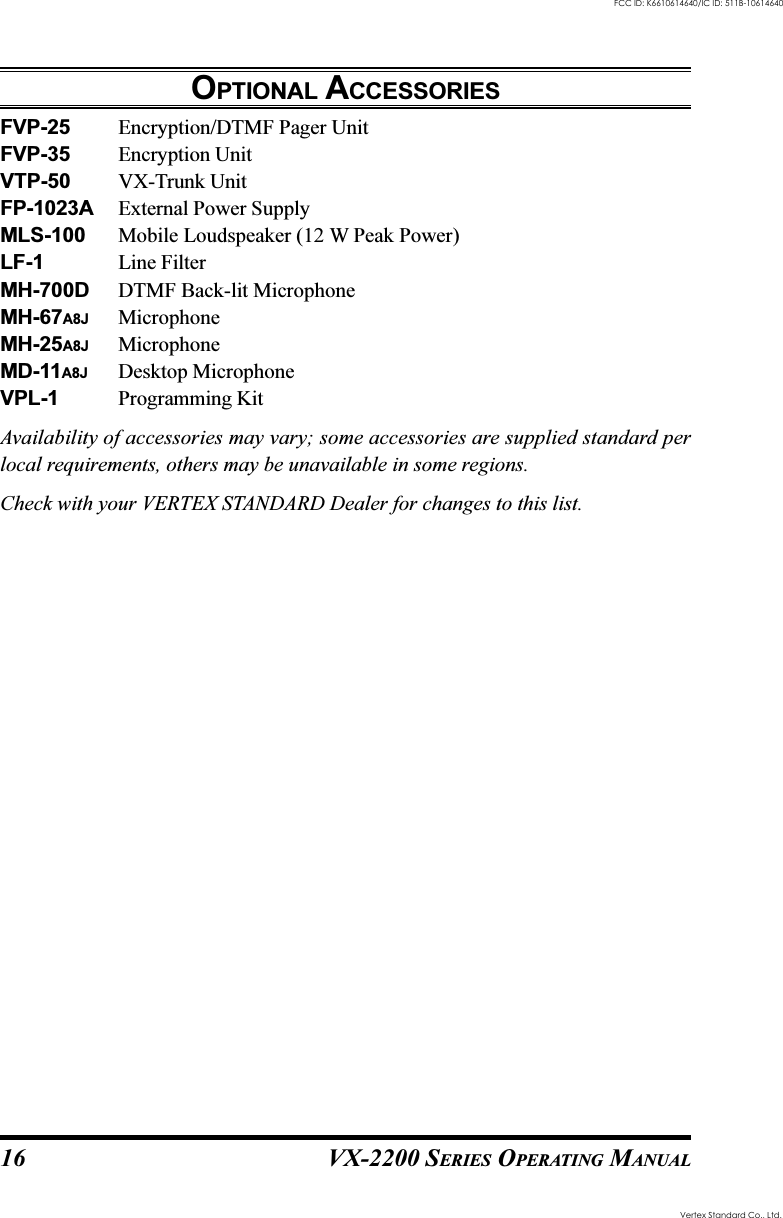 VX-2200 SERIES OPERATING MANUAL16OPTIONAL ACCESSORIESFVP-25 Encryption/DTMF Pager UnitFVP-35 Encryption UnitVTP-50 VX-Trunk UnitFP-1023A External Power SupplyMLS-100 Mobile Loudspeaker (12 W Peak Power)LF-1 Line FilterMH-700D DTMF Back-lit MicrophoneMH-67A8J MicrophoneMH-25A8J MicrophoneMD-11A8J Desktop MicrophoneVPL-1 Programming KitAvailability of accessories may vary; some accessories are supplied standard perlocal requirements, others may be unavailable in some regions.Check with your VERTEX STANDARD Dealer for changes to this list.Vertex Standard Co., Ltd.FCC ID: K6610614640/IC ID: 511B-10614640