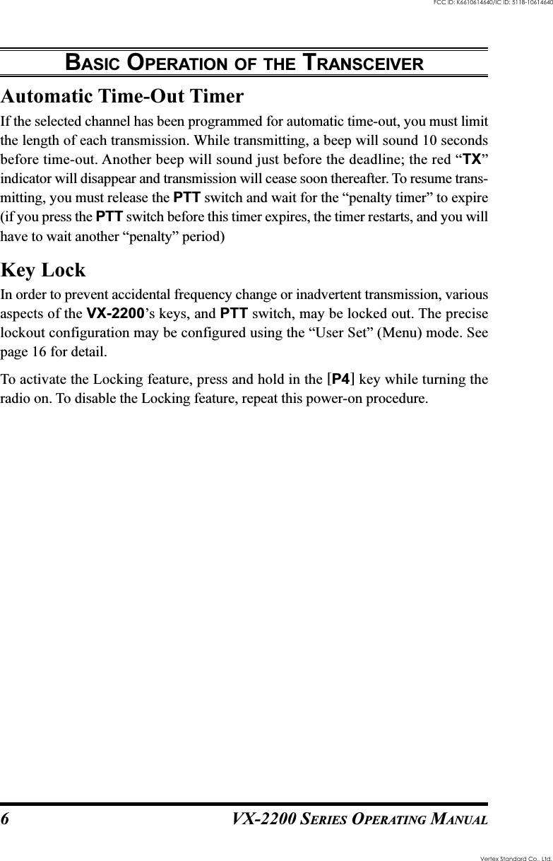 VX-2200 SERIES OPERATING MANUAL6Automatic Time-Out TimerIf the selected channel has been programmed for automatic time-out, you must limitthe length of each transmission. While transmitting, a beep will sound 10 secondsbefore time-out. Another beep will sound just before the deadline; the red “TX”indicator will disappear and transmission will cease soon thereafter. To resume trans-mitting, you must release the PTT switch and wait for the “penalty timer” to expire(if you press the PTT switch before this timer expires, the timer restarts, and you willhave to wait another “penalty” period)Key LockIn order to prevent accidental frequency change or inadvertent transmission, variousaspects of the VX-2200’s keys, and PTT switch, may be locked out. The preciselockout configuration may be configured using the “User Set” (Menu) mode. Seepage 16 for detail.To activate the Locking feature, press and hold in the [P4] key while turning theradio on. To disable the Locking feature, repeat this power-on procedure.BASIC OPERATION OF THE TRANSCEIVERVertex Standard Co., Ltd.FCC ID: K6610614640/IC ID: 511B-10614640