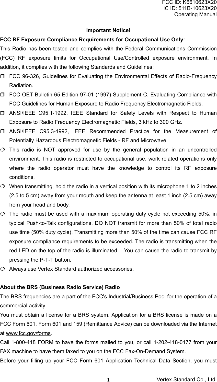 FCC ID: K6610623X20IC ID: 511B-10623X20Operating ManualVertex Standard Co., Ltd.1Important Notice!FCC RF Exposure Compliance Requirements for Occupational Use Only:This Radio has been tested and complies with the Federal Communications Commission(FCC) RF exposure limits for Occupational Use/Controlled exposure environment. Inaddition, it complies with the following Standards and Guidelines:  FCC 96-326, Guidelines for Evaluating the Environmental Effects of Radio-FrequencyRadiation.  FCC OET Bulletin 65 Edition 97-01 (1997) Supplement C, Evaluating Compliance withFCC Guidelines for Human Exposure to Radio Frequency Electromagnetic Fields.  ANSI/IEEE C95.1-1992, IEEE Standard for Safety Levels with Respect to HumanExposure to Radio Frequency Electromagnetic Fields, 3 kHz to 300 GHz. ANSI/IEEE C95.3-1992, IEEE Recommended Practice for the Measurement ofPotentially Hazardous Electromagnetic Fields - RF and Microwave.  This radio is NOT approved for use by the general population in an uncontrolledenvironment. This radio is restricted to occupational use, work related operations onlywhere the radio operator must have the knowledge to control its RF exposureconditions.  When transmitting, hold the radio in a vertical position with its microphone 1 to 2 inches(2.5 to 5 cm) away from your mouth and keep the antenna at least 1 inch (2.5 cm) awayfrom your head and body.  The radio must be used with a maximum operating duty cycle not exceeding 50%, intypical Push-to-Talk configurations. DO NOT transmit for more than 50% of total radiouse time (50% duty cycle). Transmitting more than 50% of the time can cause FCC RFexposure compliance requirements to be exceeded. The radio is transmitting when thered LED on the top of the radio is illuminated.    You can cause the radio to transmit bypressing the P-T-T button.  Always use Vertex Standard authorized accessories.About the BRS (Business Radio Service) RadioThe BRS frequencies are a part of the FCC’s Industrial/Business Pool for the operation of acommercial activity.You must obtain a license for a BRS system. Application for a BRS license is made on aFCC Form 601. Form 601 and 159 (Remittance Advice) can be downloaded via the Internetat www.fcc.gov/forms.Call 1-800-418 FORM to have the forms mailed to you, or call 1-202-418-0177 from yourFAX machine to have them faxed to you on the FCC Fax-On-Demand System.Before your filling up your FCC Form 601 Application Technical Data Section, you must