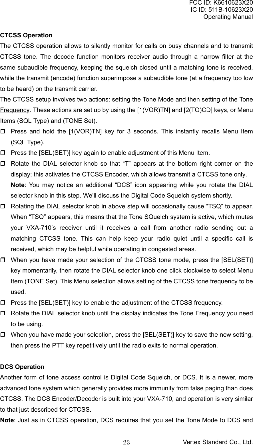 FCC ID: K6610623X20IC ID: 511B-10623X20Operating ManualVertex Standard Co., Ltd.23CTCSS OperationThe CTCSS operation allows to silently monitor for calls on busy channels and to transmitCTCSS tone. The decode function monitors receiver audio through a narrow filter at thesame subaudible frequency, keeping the squelch closed until a matching tone is received,while the transmit (encode) function superimpose a subaudible tone (at a frequency too lowto be heard) on the transmit carrier.The CTCSS setup involves two actions: setting the Tone Mode and then setting of the ToneFrequency. These actions are set up by using the [1(VOR)TN] and [2(TO)CD] keys, or MenuItems (SQL Type) and (TONE Set).  Press and hold the [1(VOR)TN] key for 3 seconds. This instantly recalls Menu Item(SQL Type).  Press the [SEL(SET)] key again to enable adjustment of this Menu Item.  Rotate the DIAL selector knob so that “T” appears at the bottom right corner on thedisplay; this activates the CTCSS Encoder, which allows transmit a CTCSS tone only.Note: You may notice an additional “DCS” icon appearing while you rotate the DIALselector knob in this step. We’ll discuss the Digital Code Squelch system shortly.  Rotating the DIAL selector knob in above step will occasionally cause “TSQ” to appear.When “TSQ” appears, this means that the Tone SQuelch system is active, which mutesyour VXA-710’s receiver until it receives a call from another radio sending out amatching CTCSS tone. This can help keep your radio quiet until a specific call isreceived, which may be helpful while operating in congested areas.  When you have made your selection of the CTCSS tone mode, press the [SEL(SET)]key momentarily, then rotate the DIAL selector knob one click clockwise to select MenuItem (TONE Set). This Menu selection allows setting of the CTCSS tone frequency to beused.  Press the [SEL(SET)] key to enable the adjustment of the CTCSS frequency.  Rotate the DIAL selector knob until the display indicates the Tone Frequency you needto be using.  When you have made your selection, press the [SEL(SET)] key to save the new setting,then press the PTT key repetitively until the radio exits to normal operation.DCS OperationAnother form of tone access control is Digital Code Squelch, or DCS. It is a newer, moreadvanced tone system which generally provides more immunity from false paging than doesCTCSS. The DCS Encoder/Decoder is built into your VXA-710, and operation is very similarto that just described for CTCSS.Note: Just as in CTCSS operation, DCS requires that you set the Tone Mode to DCS and