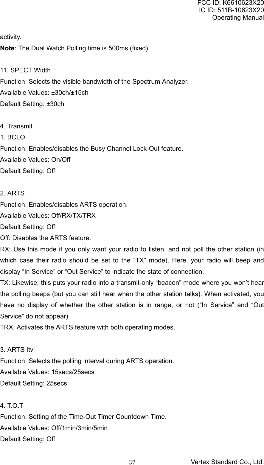 FCC ID: K6610623X20IC ID: 511B-10623X20Operating ManualVertex Standard Co., Ltd.37activity.Note: The Dual Watch Polling time is 500ms (fixed).11. SPECT WidthFunction: Selects the visible bandwidth of the Spectrum Analyzer.Available Values: ±30ch/±15chDefault Setting: ±30ch4. Transmit1. BCLOFunction: Enables/disables the Busy Channel Lock-Out feature.Available Values: On/OffDefault Setting: Off2. ARTSFunction: Enables/disables ARTS operation.Available Values: Off/RX/TX/TRXDefault Setting: OffOff: Disables the ARTS feature.RX: Use this mode if you only want your radio to listen, and not poll the other station (inwhich case their radio should be set to the “TX” mode). Here, your radio will beep anddisplay “In Service” or “Out Service” to indicate the state of connection.TX: Likewise, this puts your radio into a transmit-only “beacon” mode where you won’t hearthe polling beeps (but you can still hear when the other station talks). When activated, youhave no display of whether the other station is in range, or not (“In Service” and “OutService” do not appear).TRX: Activates the ARTS feature with both operating modes.3. ARTS ItvlFunction: Selects the polling interval during ARTS operation.Available Values: 15secs/25secsDefault Setting: 25secs4. T.O.TFunction: Setting of the Time-Out Timer Countdown Time.Available Values: Off/1min/3min/5minDefault Setting: Off