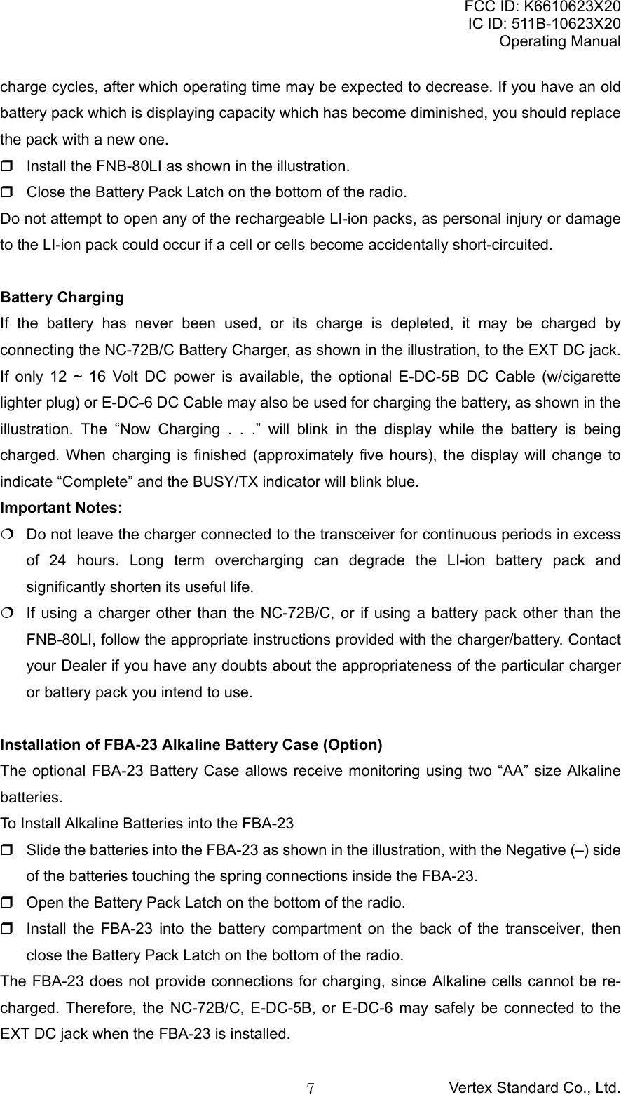 FCC ID: K6610623X20IC ID: 511B-10623X20Operating ManualVertex Standard Co., Ltd.7charge cycles, after which operating time may be expected to decrease. If you have an oldbattery pack which is displaying capacity which has become diminished, you should replacethe pack with a new one.  Install the FNB-80LI as shown in the illustration.  Close the Battery Pack Latch on the bottom of the radio.Do not attempt to open any of the rechargeable LI-ion packs, as personal injury or damageto the LI-ion pack could occur if a cell or cells become accidentally short-circuited.Battery ChargingIf the battery has never been used, or its charge is depleted, it may be charged byconnecting the NC-72B/C Battery Charger, as shown in the illustration, to the EXT DC jack.If only 12 ~ 16 Volt DC power is available, the optional E-DC-5B DC Cable (w/cigarettelighter plug) or E-DC-6 DC Cable may also be used for charging the battery, as shown in theillustration. The “Now Charging . . .” will blink in the display while the battery is beingcharged. When charging is finished (approximately five hours), the display will change toindicate “Complete” and the BUSY/TX indicator will blink blue.Important Notes:  Do not leave the charger connected to the transceiver for continuous periods in excessof 24 hours. Long term overcharging can degrade the LI-ion battery pack andsignificantly shorten its useful life.  If using a charger other than the NC-72B/C, or if using a battery pack other than theFNB-80LI, follow the appropriate instructions provided with the charger/battery. Contactyour Dealer if you have any doubts about the appropriateness of the particular chargeror battery pack you intend to use.Installation of FBA-23 Alkaline Battery Case (Option)The optional FBA-23 Battery Case allows receive monitoring using two “AA” size Alkalinebatteries.To Install Alkaline Batteries into the FBA-23  Slide the batteries into the FBA-23 as shown in the illustration, with the Negative (–) sideof the batteries touching the spring connections inside the FBA-23.  Open the Battery Pack Latch on the bottom of the radio.  Install the FBA-23 into the battery compartment on the back of the transceiver, thenclose the Battery Pack Latch on the bottom of the radio.The FBA-23 does not provide connections for charging, since Alkaline cells cannot be re-charged. Therefore, the NC-72B/C, E-DC-5B, or E-DC-6 may safely be connected to theEXT DC jack when the FBA-23 is installed.