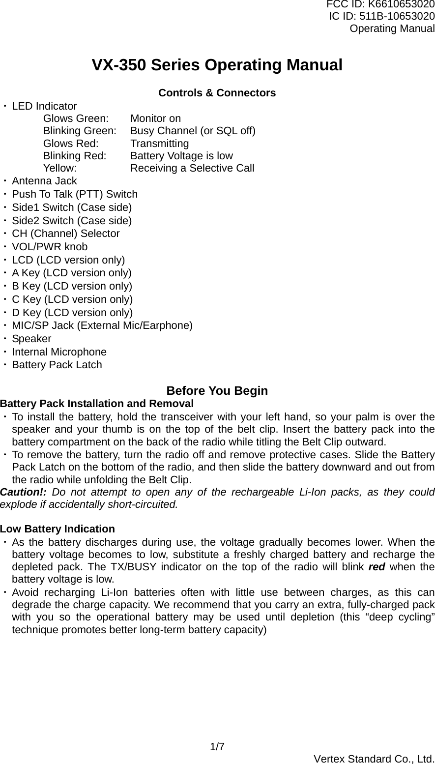 FCC ID: K6610653020 IC ID: 511B-10653020 Operating Manual VX-350 Series Operating Manual  Controls &amp; Connectors ・ LED Indicator Glows Green:  Monitor on Blinking Green:  Busy Channel (or SQL off) Glows Red:  Transmitting Blinking Red:  Battery Voltage is low Yellow:    Receiving a Selective Call ・ Antenna Jack ・ Push To Talk (PTT) Switch ・ Side1 Switch (Case side) ・ Side2 Switch (Case side) ・ CH (Channel) Selector ・ VOL/PWR knob ・ LCD (LCD version only) ・ A Key (LCD version only) ・ B Key (LCD version only) ・ C Key (LCD version only) ・ D Key (LCD version only) ・ MIC/SP Jack (External Mic/Earphone) ・ Speaker ・ Internal Microphone ・ Battery Pack Latch  Before You Begin Battery Pack Installation and Removal ・ To install the battery, hold the transceiver with your left hand, so your palm is over the speaker and your thumb is on the top of the belt clip. Insert the battery pack into the battery compartment on the back of the radio while titling the Belt Clip outward. ・ To remove the battery, turn the radio off and remove protective cases. Slide the Battery Pack Latch on the bottom of the radio, and then slide the battery downward and out from the radio while unfolding the Belt Clip. Caution!: Do not attempt to open any of the rechargeable Li-Ion packs, as they could explode if accidentally short-circuited.  Low Battery Indication ・ As the battery discharges during use, the voltage gradually becomes lower. When the battery voltage becomes to low, substitute a freshly charged battery and recharge the depleted pack. The TX/BUSY indicator on the top of the radio will blink red when the battery voltage is low. ・ Avoid recharging Li-Ion batteries often with little use between charges, as this can degrade the charge capacity. We recommend that you carry an extra, fully-charged pack with you so the operational battery may be used until depletion (this “deep cycling” technique promotes better long-term battery capacity)  1/7  Vertex Standard Co., Ltd. 