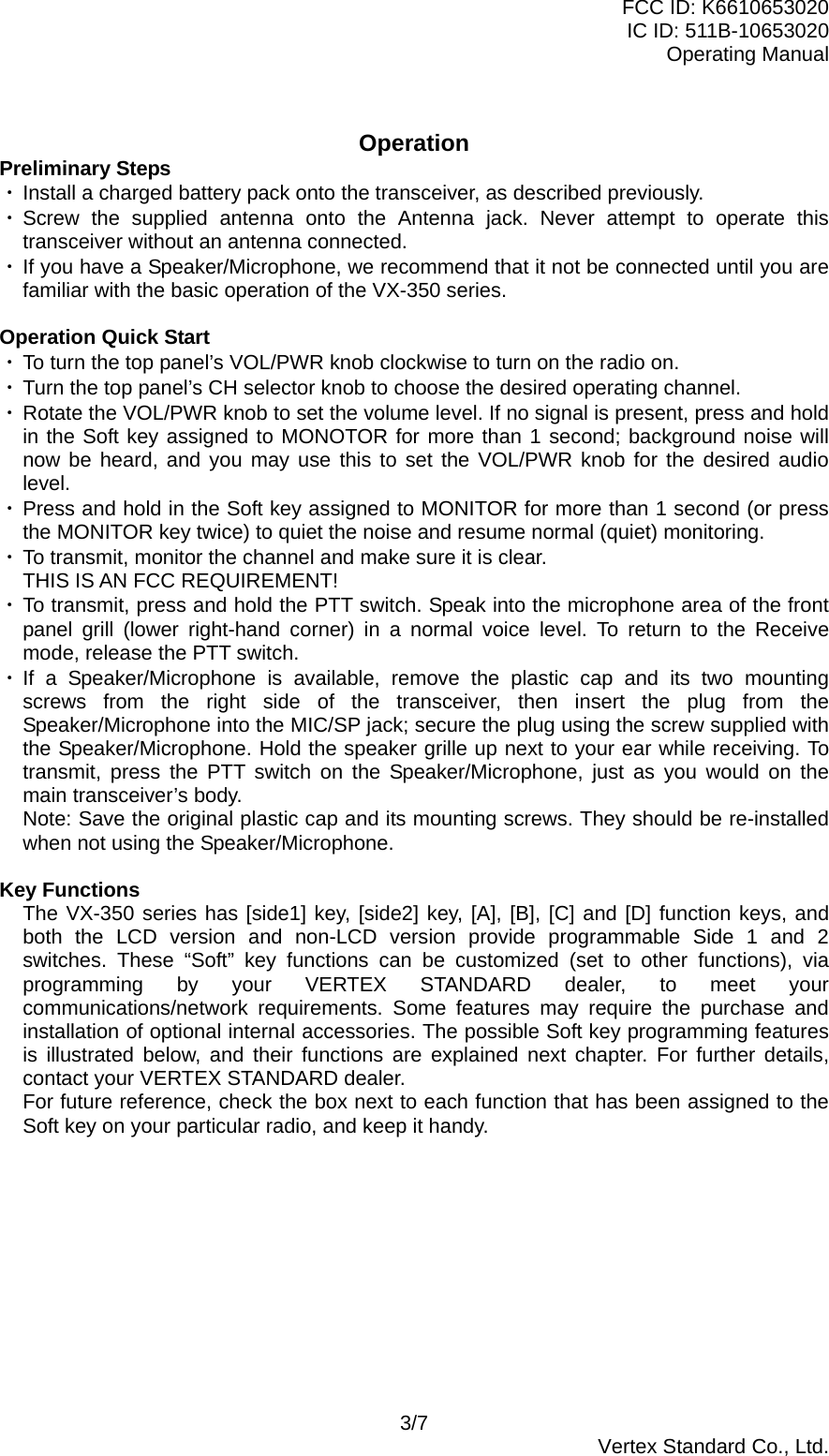 FCC ID: K6610653020 IC ID: 511B-10653020 Operating Manual  Operation Preliminary Steps ・ Install a charged battery pack onto the transceiver, as described previously. ・ Screw the supplied antenna onto the Antenna jack. Never attempt to operate this transceiver without an antenna connected. ・ If you have a Speaker/Microphone, we recommend that it not be connected until you are familiar with the basic operation of the VX-350 series.  Operation Quick Start ・ To turn the top panel’s VOL/PWR knob clockwise to turn on the radio on. ・ Turn the top panel’s CH selector knob to choose the desired operating channel. ・ Rotate the VOL/PWR knob to set the volume level. If no signal is present, press and hold in the Soft key assigned to MONOTOR for more than 1 second; background noise will now be heard, and you may use this to set the VOL/PWR knob for the desired audio level. ・ Press and hold in the Soft key assigned to MONITOR for more than 1 second (or press the MONITOR key twice) to quiet the noise and resume normal (quiet) monitoring. ・ To transmit, monitor the channel and make sure it is clear. THIS IS AN FCC REQUIREMENT! ・ To transmit, press and hold the PTT switch. Speak into the microphone area of the front panel grill (lower right-hand corner) in a normal voice level. To return to the Receive mode, release the PTT switch. ・ If a Speaker/Microphone is available, remove the plastic cap and its two mounting screws from the right side of the transceiver, then insert the plug from the Speaker/Microphone into the MIC/SP jack; secure the plug using the screw supplied with the Speaker/Microphone. Hold the speaker grille up next to your ear while receiving. To transmit, press the PTT switch on the Speaker/Microphone, just as you would on the main transceiver’s body. Note: Save the original plastic cap and its mounting screws. They should be re-installed when not using the Speaker/Microphone.  Key Functions The VX-350 series has [side1] key, [side2] key, [A], [B], [C] and [D] function keys, and both the LCD version and non-LCD version provide programmable Side 1 and 2 switches. These “Soft” key functions can be customized (set to other functions), via programming by your VERTEX STANDARD dealer, to meet your communications/network requirements. Some features may require the purchase and installation of optional internal accessories. The possible Soft key programming features is illustrated below, and their functions are explained next chapter. For further details, contact your VERTEX STANDARD dealer. For future reference, check the box next to each function that has been assigned to the Soft key on your particular radio, and keep it handy.  3/7  Vertex Standard Co., Ltd. 