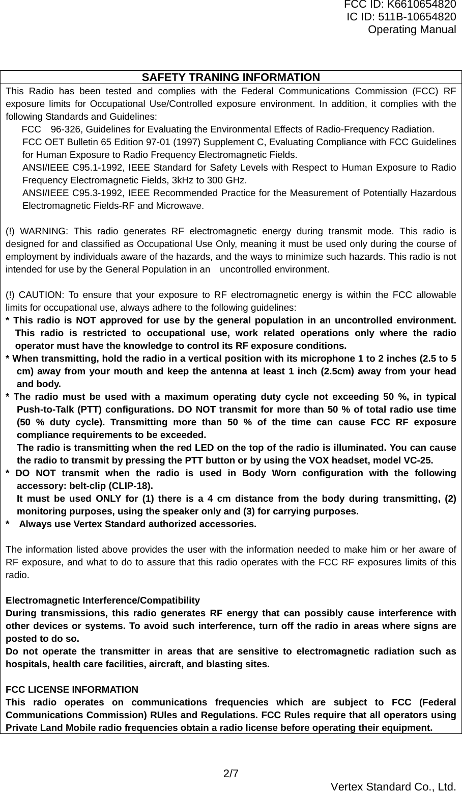 FCC ID: K6610654820 IC ID: 511B-10654820 Operating Manual 2/7  Vertex Standard Co., Ltd.  SAFETY TRANING INFORMATION This Radio has been tested and complies with the Federal Communications Commission (FCC) RF exposure limits for Occupational Use/Controlled exposure environment. In addition, it complies with the following Standards and Guidelines:  FCC 96-326, Guidelines for Evaluating the Environmental Effects of Radio-Frequency Radiation. FCC OET Bulletin 65 Edition 97-01 (1997) Supplement C, Evaluating Compliance with FCC Guidelines for Human Exposure to Radio Frequency Electromagnetic Fields. ANSI/IEEE C95.1-1992, IEEE Standard for Safety Levels with Respect to Human Exposure to Radio Frequency Electromagnetic Fields, 3kHz to 300 GHz. ANSI/IEEE C95.3-1992, IEEE Recommended Practice for the Measurement of Potentially Hazardous Electromagnetic Fields-RF and Microwave.  (!) WARNING: This radio generates RF electromagnetic energy during transmit mode. This radio is designed for and classified as Occupational Use Only, meaning it must be used only during the course of employment by individuals aware of the hazards, and the ways to minimize such hazards. This radio is not intended for use by the General Population in an    uncontrolled environment.  (!) CAUTION: To ensure that your exposure to RF electromagnetic energy is within the FCC allowable limits for occupational use, always adhere to the following guidelines: * This radio is NOT approved for use by the general population in an uncontrolled environment. This radio is restricted to occupational use, work related operations only where the radio operator must have the knowledge to control its RF exposure conditions. * When transmitting, hold the radio in a vertical position with its microphone 1 to 2 inches (2.5 to 5 cm) away from your mouth and keep the antenna at least 1 inch (2.5cm) away from your head and body. * The radio must be used with a maximum operating duty cycle not exceeding 50 %, in typical Push-to-Talk (PTT) configurations. DO NOT transmit for more than 50 % of total radio use time (50 % duty cycle). Transmitting more than 50 % of the time can cause FCC RF exposure compliance requirements to be exceeded.   The radio is transmitting when the red LED on the top of the radio is illuminated. You can cause the radio to transmit by pressing the PTT button or by using the VOX headset, model VC-25. * DO NOT transmit when the radio is used in Body Worn configuration with the following accessory: belt-clip (CLIP-18). It must be used ONLY for (1) there is a 4 cm distance from the body during transmitting, (2) monitoring purposes, using the speaker only and (3) for carrying purposes. *    Always use Vertex Standard authorized accessories.  The information listed above provides the user with the information needed to make him or her aware of RF exposure, and what to do to assure that this radio operates with the FCC RF exposures limits of this radio.  Electromagnetic Interference/Compatibility During transmissions, this radio generates RF energy that can possibly cause interference with other devices or systems. To avoid such interference, turn off the radio in areas where signs are posted to do so. Do not operate the transmitter in areas that are sensitive to electromagnetic radiation such as hospitals, health care facilities, aircraft, and blasting sites.  FCC LICENSE INFORMATION This radio operates on communications frequencies which are subject to FCC (Federal Communications Commission) RUles and Regulations. FCC Rules require that all operators using Private Land Mobile radio frequencies obtain a radio license before operating their equipment.  