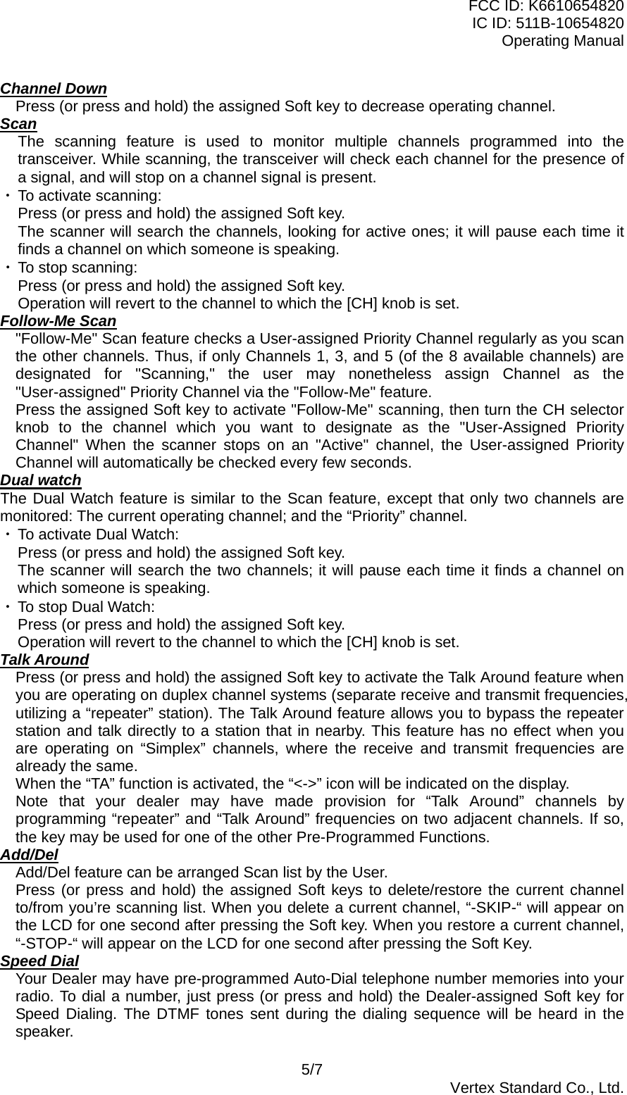 FCC ID: K6610654820 IC ID: 511B-10654820 Operating Manual 5/7  Vertex Standard Co., Ltd. Channel Down Press (or press and hold) the assigned Soft key to decrease operating channel. Scan The scanning feature is used to monitor multiple channels programmed into the transceiver. While scanning, the transceiver will check each channel for the presence of a signal, and will stop on a channel signal is present. ・ To activate scanning: Press (or press and hold) the assigned Soft key. The scanner will search the channels, looking for active ones; it will pause each time it finds a channel on which someone is speaking. ・ To stop scanning: Press (or press and hold) the assigned Soft key. Operation will revert to the channel to which the [CH] knob is set. Follow-Me Scan &quot;Follow-Me&quot; Scan feature checks a User-assigned Priority Channel regularly as you scan the other channels. Thus, if only Channels 1, 3, and 5 (of the 8 available channels) are designated for &quot;Scanning,&quot; the user may nonetheless assign Channel as the &quot;User-assigned&quot; Priority Channel via the &quot;Follow-Me&quot; feature. Press the assigned Soft key to activate &quot;Follow-Me&quot; scanning, then turn the CH selector knob to the channel which you want to designate as the &quot;User-Assigned Priority Channel&quot; When the scanner stops on an &quot;Active&quot; channel, the User-assigned Priority Channel will automatically be checked every few seconds. Dual watch The Dual Watch feature is similar to the Scan feature, except that only two channels are monitored: The current operating channel; and the “Priority” channel. ・ To activate Dual Watch: Press (or press and hold) the assigned Soft key. The scanner will search the two channels; it will pause each time it finds a channel on which someone is speaking. ・ To stop Dual Watch: Press (or press and hold) the assigned Soft key. Operation will revert to the channel to which the [CH] knob is set. Talk Around Press (or press and hold) the assigned Soft key to activate the Talk Around feature when you are operating on duplex channel systems (separate receive and transmit frequencies, utilizing a “repeater” station). The Talk Around feature allows you to bypass the repeater station and talk directly to a station that in nearby. This feature has no effect when you are operating on “Simplex” channels, where the receive and transmit frequencies are already the same. When the “TA” function is activated, the “&lt;-&gt;” icon will be indicated on the display. Note that your dealer may have made provision for “Talk Around” channels by programming “repeater” and “Talk Around” frequencies on two adjacent channels. If so, the key may be used for one of the other Pre-Programmed Functions. Add/Del Add/Del feature can be arranged Scan list by the User. Press (or press and hold) the assigned Soft keys to delete/restore the current channel to/from you’re scanning list. When you delete a current channel, “-SKIP-“ will appear on the LCD for one second after pressing the Soft key. When you restore a current channel, “-STOP-“ will appear on the LCD for one second after pressing the Soft Key. Speed Dial Your Dealer may have pre-programmed Auto-Dial telephone number memories into your radio. To dial a number, just press (or press and hold) the Dealer-assigned Soft key for Speed Dialing. The DTMF tones sent during the dialing sequence will be heard in the speaker. 