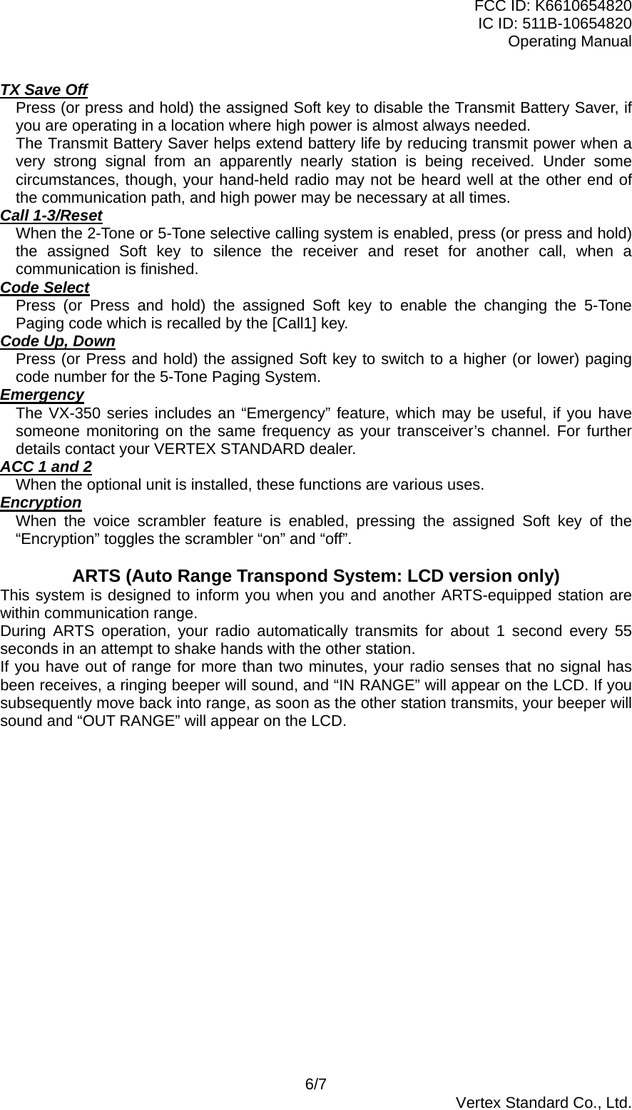 FCC ID: K6610654820 IC ID: 511B-10654820 Operating Manual 6/7  Vertex Standard Co., Ltd. TX Save Off Press (or press and hold) the assigned Soft key to disable the Transmit Battery Saver, if you are operating in a location where high power is almost always needed. The Transmit Battery Saver helps extend battery life by reducing transmit power when a very strong signal from an apparently nearly station is being received. Under some circumstances, though, your hand-held radio may not be heard well at the other end of the communication path, and high power may be necessary at all times. Call 1-3/Reset When the 2-Tone or 5-Tone selective calling system is enabled, press (or press and hold) the assigned Soft key to silence the receiver and reset for another call, when a communication is finished. Code Select Press (or Press and hold) the assigned Soft key to enable the changing the 5-Tone Paging code which is recalled by the [Call1] key. Code Up, Down Press (or Press and hold) the assigned Soft key to switch to a higher (or lower) paging code number for the 5-Tone Paging System. Emergency The VX-350 series includes an “Emergency” feature, which may be useful, if you have someone monitoring on the same frequency as your transceiver’s channel. For further details contact your VERTEX STANDARD dealer. ACC 1 and 2 When the optional unit is installed, these functions are various uses. Encryption When the voice scrambler feature is enabled, pressing the assigned Soft key of the “Encryption” toggles the scrambler “on” and “off”.  ARTS (Auto Range Transpond System: LCD version only) This system is designed to inform you when you and another ARTS-equipped station are within communication range. During ARTS operation, your radio automatically transmits for about 1 second every 55 seconds in an attempt to shake hands with the other station. If you have out of range for more than two minutes, your radio senses that no signal has been receives, a ringing beeper will sound, and “IN RANGE” will appear on the LCD. If you subsequently move back into range, as soon as the other station transmits, your beeper will sound and “OUT RANGE” will appear on the LCD.  