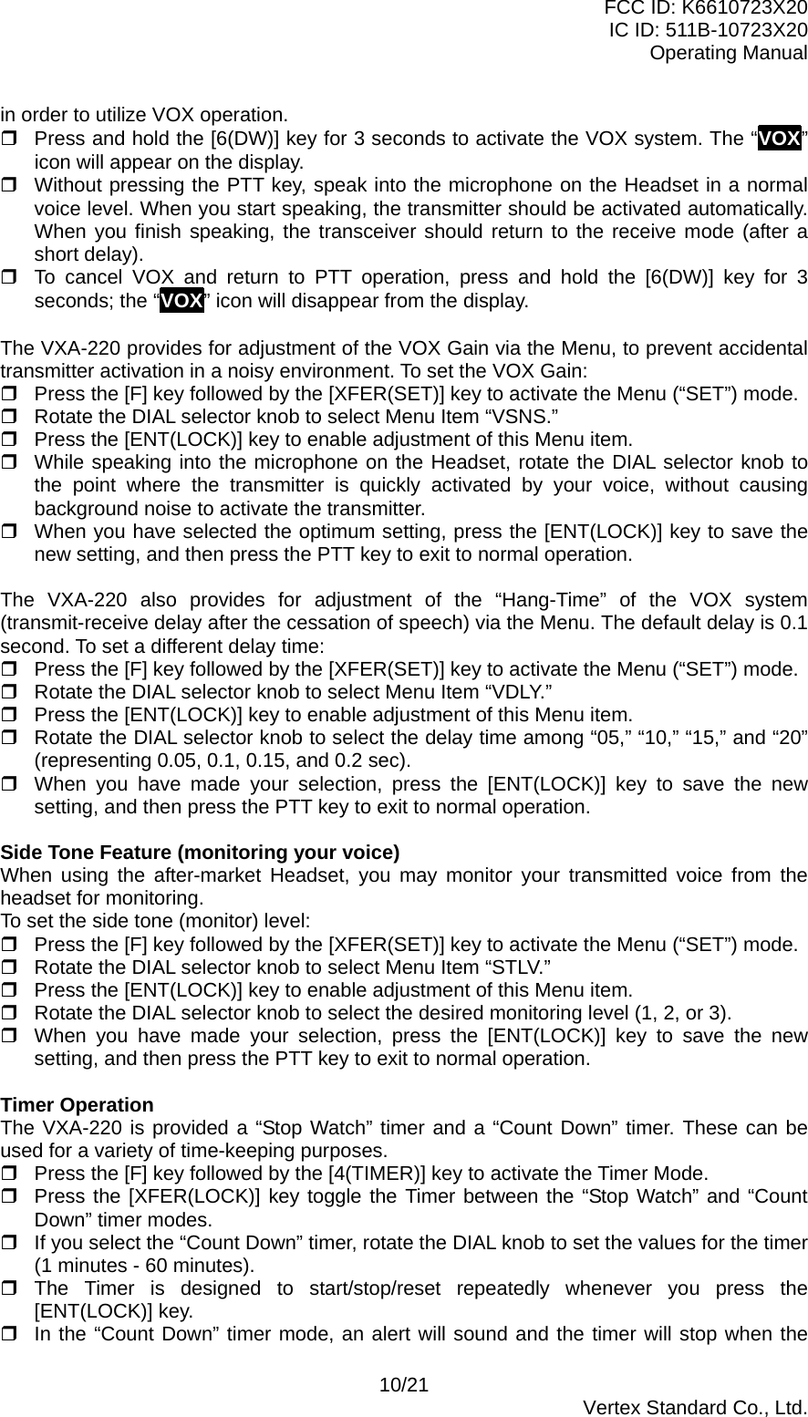 FCC ID: K6610723X20 IC ID: 511B-10723X20 Operating Manual in order to utilize VOX operation.  Press and hold the [6(DW)] key for 3 seconds to activate the VOX system. The “VOX” icon will appear on the display.  Without pressing the PTT key, speak into the microphone on the Headset in a normal voice level. When you start speaking, the transmitter should be activated automatically. When you finish speaking, the transceiver should return to the receive mode (after a short delay).  To cancel VOX and return to PTT operation, press and hold the [6(DW)] key for 3 seconds; the “VOX” icon will disappear from the display.  The VXA-220 provides for adjustment of the VOX Gain via the Menu, to prevent accidental transmitter activation in a noisy environment. To set the VOX Gain:  Press the [F] key followed by the [XFER(SET)] key to activate the Menu (“SET”) mode.  Rotate the DIAL selector knob to select Menu Item “VSNS.”  Press the [ENT(LOCK)] key to enable adjustment of this Menu item.  While speaking into the microphone on the Headset, rotate the DIAL selector knob to the point where the transmitter is quickly activated by your voice, without causing background noise to activate the transmitter.  When you have selected the optimum setting, press the [ENT(LOCK)] key to save the new setting, and then press the PTT key to exit to normal operation.  The VXA-220 also provides for adjustment of the “Hang-Time” of the VOX system (transmit-receive delay after the cessation of speech) via the Menu. The default delay is 0.1 second. To set a different delay time:  Press the [F] key followed by the [XFER(SET)] key to activate the Menu (“SET”) mode.  Rotate the DIAL selector knob to select Menu Item “VDLY.”  Press the [ENT(LOCK)] key to enable adjustment of this Menu item.  Rotate the DIAL selector knob to select the delay time among “05,” “10,” “15,” and “20” (representing 0.05, 0.1, 0.15, and 0.2 sec).  When you have made your selection, press the [ENT(LOCK)] key to save the new setting, and then press the PTT key to exit to normal operation.  Side Tone Feature (monitoring your voice) When using the after-market Headset, you may monitor your transmitted voice from the headset for monitoring. To set the side tone (monitor) level:  Press the [F] key followed by the [XFER(SET)] key to activate the Menu (“SET”) mode.  Rotate the DIAL selector knob to select Menu Item “STLV.”  Press the [ENT(LOCK)] key to enable adjustment of this Menu item.  Rotate the DIAL selector knob to select the desired monitoring level (1, 2, or 3).  When you have made your selection, press the [ENT(LOCK)] key to save the new setting, and then press the PTT key to exit to normal operation.  Timer Operation The VXA-220 is provided a “Stop Watch” timer and a “Count Down” timer. These can be used for a variety of time-keeping purposes.  Press the [F] key followed by the [4(TIMER)] key to activate the Timer Mode.  Press the [XFER(LOCK)] key toggle the Timer between the “Stop Watch” and “Count Down” timer modes.  If you select the “Count Down” timer, rotate the DIAL knob to set the values for the timer (1 minutes - 60 minutes).  The Timer is designed to start/stop/reset repeatedly whenever you press the [ENT(LOCK)] key.  In the “Count Down” timer mode, an alert will sound and the timer will stop when the 10/21  Vertex Standard Co., Ltd. 