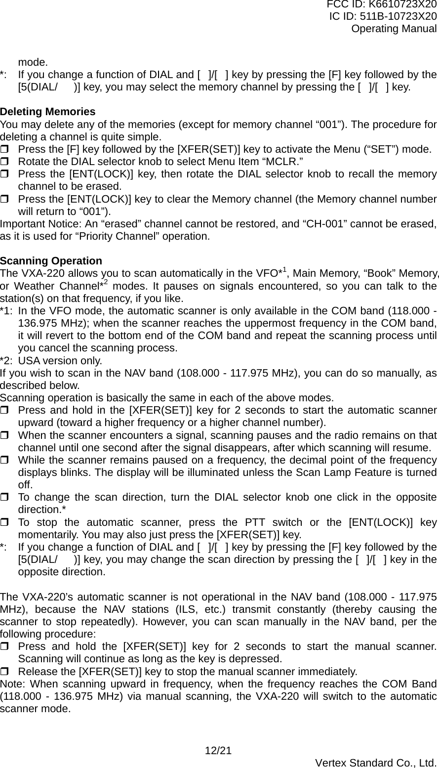 FCC ID: K6610723X20 IC ID: 511B-10723X20 Operating Manual mode. *:  If you change a function of DIAL and []/[] key by pressing the [F] key followed by the [5(DIAL/)] key, you may select the memory channel by pressing the []/[] key.  Deleting Memories You may delete any of the memories (except for memory channel “001”). The procedure for deleting a channel is quite simple.  Press the [F] key followed by the [XFER(SET)] key to activate the Menu (“SET”) mode.  Rotate the DIAL selector knob to select Menu Item “MCLR.”  Press the [ENT(LOCK)] key, then rotate the DIAL selector knob to recall the memory channel to be erased.  Press the [ENT(LOCK)] key to clear the Memory channel (the Memory channel number will return to “001”). Important Notice: An “erased” channel cannot be restored, and “CH-001” cannot be erased, as it is used for “Priority Channel” operation.  Scanning Operation The VXA-220 allows you to scan automatically in the VFO*1, Main Memory, “Book” Memory, or Weather Channel*2 modes. It pauses on signals encountered, so you can talk to the station(s) on that frequency, if you like. *1:  In the VFO mode, the automatic scanner is only available in the COM band (118.000 - 136.975 MHz); when the scanner reaches the uppermost frequency in the COM band, it will revert to the bottom end of the COM band and repeat the scanning process until you cancel the scanning process. *2:  USA version only. If you wish to scan in the NAV band (108.000 - 117.975 MHz), you can do so manually, as described below. Scanning operation is basically the same in each of the above modes.  Press and hold in the [XFER(SET)] key for 2 seconds to start the automatic scanner upward (toward a higher frequency or a higher channel number).  When the scanner encounters a signal, scanning pauses and the radio remains on that channel until one second after the signal disappears, after which scanning will resume.  While the scanner remains paused on a frequency, the decimal point of the frequency displays blinks. The display will be illuminated unless the Scan Lamp Feature is turned off.  To change the scan direction, turn the DIAL selector knob one click in the opposite direction.*  To stop the automatic scanner, press the PTT switch or the [ENT(LOCK)] key momentarily. You may also just press the [XFER(SET)] key. *:  If you change a function of DIAL and []/[] key by pressing the [F] key followed by the [5(DIAL/)] key, you may change the scan direction by pressing the []/[] key in the opposite direction.  The VXA-220’s automatic scanner is not operational in the NAV band (108.000 - 117.975 MHz), because the NAV stations (ILS, etc.) transmit constantly (thereby causing the scanner to stop repeatedly). However, you can scan manually in the NAV band, per the following procedure:  Press and hold the [XFER(SET)] key for 2 seconds to start the manual scanner. Scanning will continue as long as the key is depressed.  Release the [XFER(SET)] key to stop the manual scanner immediately. Note: When scanning upward in frequency, when the frequency reaches the COM Band (118.000 - 136.975 MHz) via manual scanning, the VXA-220 will switch to the automatic scanner mode.  12/21  Vertex Standard Co., Ltd. 