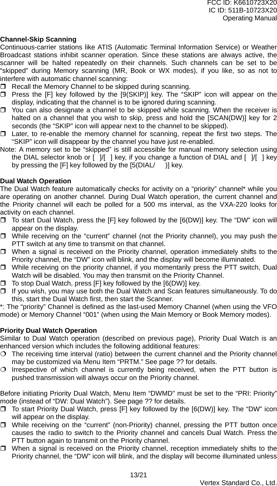 FCC ID: K6610723X20 IC ID: 511B-10723X20 Operating Manual Channel-Skip Scanning Continuous-carrier stations like ATIS (Automatic Terminal Information Service) or Weather Broadcast stations inhibit scanner operation. Since these stations are always active, the scanner will be halted repeatedly on their channels. Such channels can be set to be “skipped” during Memory scanning (MR, Book or WX modes), if you like, so as not to interfere with automatic channel scanning:  Recall the Memory Channel to be skipped during scanning.  Press the [F] key followed by the [9(SKIP)] key. The “SKIP” icon will appear on the display, indicating that the channel is to be ignored during scanning.  You can also designate a channel to be skipped while scanning. When the receiver is halted on a channel that you wish to skip, press and hold the [SCAN(DW)] key for 2 seconds (the “SKIP” icon will appear next to the channel to be skipped).  Later, to re-enable the memory channel for scanning, repeat the first two steps. The “SKIP” icon will disappear by the channel you have just re-enabled. Note: A memory set to be “skipped” is still accessible for manual memory selection using the DIAL selector knob or []/[] key, if you change a function of DIAL and []/[] key by pressing the [F] key followed by the [5(DIAL/)] key.  Dual Watch Operation The Dual Watch feature automatically checks for activity on a “priority” channel* while you are operating on another channel. During Dual Watch operation, the current channel and the Priority channel will each be polled for a 500 ms interval, as the VXA-220 looks for activity on each channel.  To start Dual Watch, press the [F] key followed by the [6(DW)] key. The “DW” icon will appear on the display.  While receiving on the “current” channel (not the Priority channel), you may push the PTT switch at any time to transmit on that channel.  When a signal is received on the Priority channel, operation immediately shifts to the Priority channel, the “DW” icon will blink, and the display will become illuminated.  While receiving on the priority channel, if you momentarily press the PTT switch, Dual Watch will be disabled. You may then transmit on the Priority Channel.  To stop Dual Watch, press [F] key followed by the [6(DW)] key.  If you wish, you may use both the Dual Watch and Scan features simultaneously. To do this, start the Dual Watch first, then start the Scanner. *: The “priority” Channel is defined as the last-used Memory Channel (when using the VFO mode) or Memory Channel “001” (when using the Main Memory or Book Memory modes).  Priority Dual Watch Operation Similar to Dual Watch operation (described on previous page), Priority Dual Watch is an enhanced version which includes the following additional features:  The receiving time interval (ratio) between the current channel and the Priority channel may be customized via Menu Item “PRTM.” See page ?? for details.  Irrespective of which channel is currently being received, when the PTT button is pushed transmission will always occur on the Priority channel.  Before initiating Priority Dual Watch, Menu Item “DWMD” must be set to the “PRI: Priority” mode (instead of “DW: Dual Watch”). See page ?? for details.  To start Priority Dual Watch, press [F] key followed by the [6(DW)] key. The “DW” icon will appear on the display.  While receiving on the “current” (non-Priority) channel, pressing the PTT button once causes the radio to switch to the Priority channel and cancels Dual Watch. Press the PTT button again to transmit on the Priority channel.  When a signal is received on the Priority channel, reception immediately shifts to the Priority channel, the “DW” icon will blink, and the display will become illuminated unless 13/21  Vertex Standard Co., Ltd. 