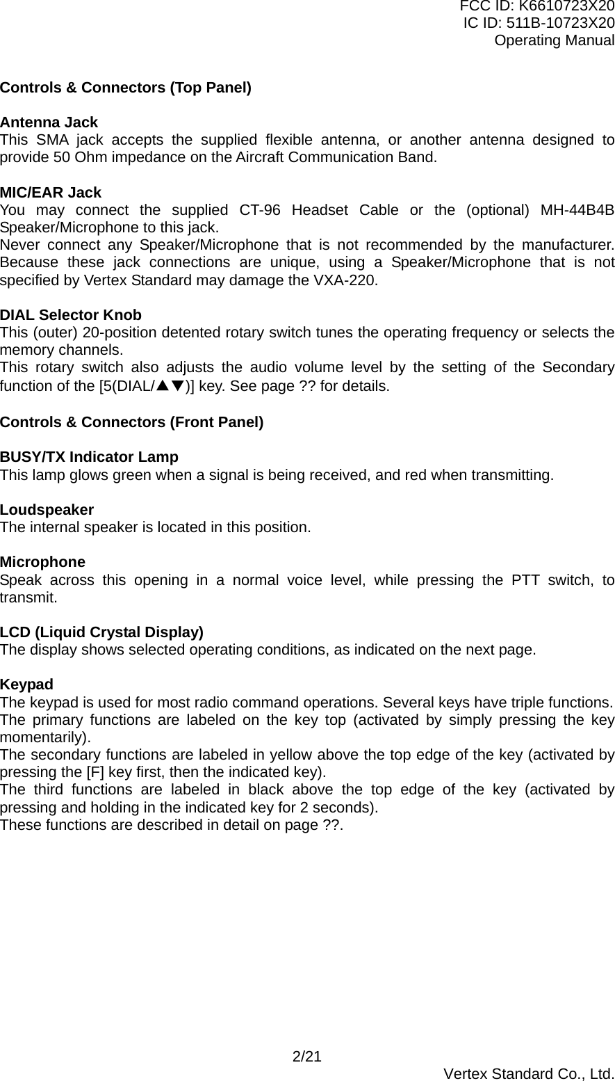 FCC ID: K6610723X20 IC ID: 511B-10723X20 Operating Manual Controls &amp; Connectors (Top Panel)  Antenna Jack This SMA jack accepts the supplied flexible antenna, or another antenna designed to provide 50 Ohm impedance on the Aircraft Communication Band.  MIC/EAR Jack You may connect the supplied CT-96 Headset Cable or the (optional) MH-44B4B Speaker/Microphone to this jack. Never connect any Speaker/Microphone that is not recommended by the manufacturer. Because these jack connections are unique, using a Speaker/Microphone that is not specified by Vertex Standard may damage the VXA-220.  DIAL Selector Knob This (outer) 20-position detented rotary switch tunes the operating frequency or selects the memory channels. This rotary switch also adjusts the audio volume level by the setting of the Secondary function of the [5(DIAL/▲▼)] key. See page ?? for details.  Controls &amp; Connectors (Front Panel)  BUSY/TX Indicator Lamp This lamp glows green when a signal is being received, and red when transmitting.  Loudspeaker The internal speaker is located in this position.  Microphone Speak across this opening in a normal voice level, while pressing the PTT switch, to transmit.  LCD (Liquid Crystal Display) The display shows selected operating conditions, as indicated on the next page.  Keypad The keypad is used for most radio command operations. Several keys have triple functions. The primary functions are labeled on the key top (activated by simply pressing the key momentarily). The secondary functions are labeled in yellow above the top edge of the key (activated by pressing the [F] key first, then the indicated key). The third functions are labeled in black above the top edge of the key (activated by pressing and holding in the indicated key for 2 seconds). These functions are described in detail on page ??.            2/21  Vertex Standard Co., Ltd. 