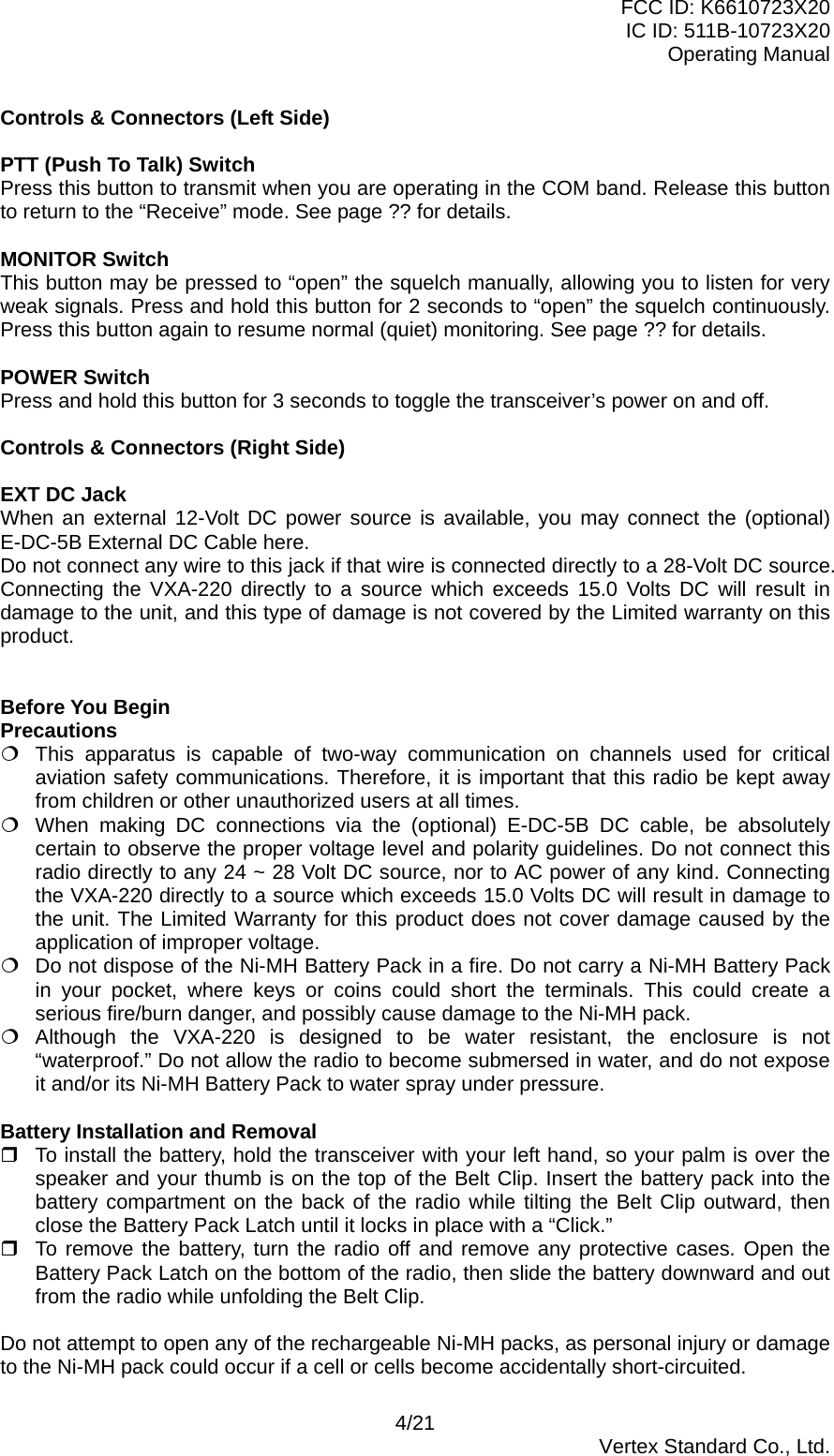 FCC ID: K6610723X20 IC ID: 511B-10723X20 Operating Manual Controls &amp; Connectors (Left Side)  PTT (Push To Talk) Switch Press this button to transmit when you are operating in the COM band. Release this button to return to the “Receive” mode. See page ?? for details.  MONITOR Switch This button may be pressed to “open” the squelch manually, allowing you to listen for very weak signals. Press and hold this button for 2 seconds to “open” the squelch continuously. Press this button again to resume normal (quiet) monitoring. See page ?? for details.  POWER Switch Press and hold this button for 3 seconds to toggle the transceiver’s power on and off.  Controls &amp; Connectors (Right Side)  EXT DC Jack When an external 12-Volt DC power source is available, you may connect the (optional) E-DC-5B External DC Cable here. Do not connect any wire to this jack if that wire is connected directly to a 28-Volt DC source. Connecting the VXA-220 directly to a source which exceeds 15.0 Volts DC will result in damage to the unit, and this type of damage is not covered by the Limited warranty on this product.   Before You Begin Precautions  This apparatus is capable of two-way communication on channels used for critical aviation safety communications. Therefore, it is important that this radio be kept away from children or other unauthorized users at all times.  When making DC connections via the (optional) E-DC-5B DC cable, be absolutely certain to observe the proper voltage level and polarity guidelines. Do not connect this radio directly to any 24 ~ 28 Volt DC source, nor to AC power of any kind. Connecting the VXA-220 directly to a source which exceeds 15.0 Volts DC will result in damage to the unit. The Limited Warranty for this product does not cover damage caused by the application of improper voltage.  Do not dispose of the Ni-MH Battery Pack in a fire. Do not carry a Ni-MH Battery Pack in your pocket, where keys or coins could short the terminals. This could create a serious fire/burn danger, and possibly cause damage to the Ni-MH pack.  Although the VXA-220 is designed to be water resistant, the enclosure is not “waterproof.” Do not allow the radio to become submersed in water, and do not expose it and/or its Ni-MH Battery Pack to water spray under pressure.  Battery Installation and Removal  To install the battery, hold the transceiver with your left hand, so your palm is over the speaker and your thumb is on the top of the Belt Clip. Insert the battery pack into the battery compartment on the back of the radio while tilting the Belt Clip outward, then close the Battery Pack Latch until it locks in place with a “Click.”  To remove the battery, turn the radio off and remove any protective cases. Open the Battery Pack Latch on the bottom of the radio, then slide the battery downward and out from the radio while unfolding the Belt Clip.  Do not attempt to open any of the rechargeable Ni-MH packs, as personal injury or damage to the Ni-MH pack could occur if a cell or cells become accidentally short-circuited. 4/21  Vertex Standard Co., Ltd. 