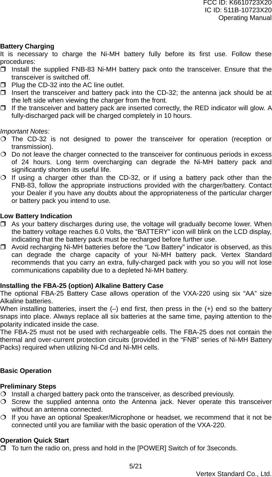 FCC ID: K6610723X20 IC ID: 511B-10723X20 Operating Manual  Battery Charging It is necessary to charge the Ni-MH battery fully before its first use. Follow these procedures:  Install the supplied FNB-83 Ni-MH battery pack onto the transceiver. Ensure that the transceiver is switched off.  Plug the CD-32 into the AC line outlet.  Insert the transceiver and battery pack into the CD-32; the antenna jack should be at the left side when viewing the charger from the front.  If the transceiver and battery pack are inserted correctly, the RED indicator will glow. A fully-discharged pack will be charged completely in 10 hours.  Important Notes:  The CD-32 is not designed to power the transceiver for operation (reception or transmission).  Do not leave the charger connected to the transceiver for continuous periods in excess of 24 hours. Long term overcharging can degrade the Ni-MH battery pack and significantly shorten its useful life.  If using a charger other than the CD-32, or if using a battery pack other than the FNB-83, follow the appropriate instructions provided with the charger/battery. Contact your Dealer if you have any doubts about the appropriateness of the particular charger or battery pack you intend to use.  Low Battery Indication  As your battery discharges during use, the voltage will gradually become lower. When the battery voltage reaches 6.0 Volts, the “BATTERY” icon will blink on the LCD display, indicating that the battery pack must be recharged before further use.  Avoid recharging Ni-MH batteries before the “Low Battery” indicator is observed, as this can degrade the charge capacity of your Ni-MH battery pack. Vertex Standard recommends that you carry an extra, fully-charged pack with you so you will not lose communications capability due to a depleted Ni-MH battery.  Installing the FBA-25 (option) Alkaline Battery Case The optional FBA-25 Battery Case allows operation of the VXA-220 using six “AA” size Alkaline batteries. When installing batteries, insert the (–) end first, then press in the (+) end so the battery snaps into place. Always replace all six batteries at the same time, paying attention to the polarity indicated inside the case. The FBA-25 must not be used with rechargeable cells. The FBA-25 does not contain the thermal and over-current protection circuits (provided in the “FNB” series of Ni-MH Battery Packs) required when utilizing Ni-Cd and Ni-MH cells.   Basic Operation  Preliminary Steps  Install a charged battery pack onto the transceiver, as described previously.  Screw the supplied antenna onto the Antenna jack. Never operate this transceiver without an antenna connected.  If you have an optional Speaker/Microphone or headset, we recommend that it not be connected until you are familiar with the basic operation of the VXA-220.  Operation Quick Start  To turn the radio on, press and hold in the [POWER] Switch of for 3seconds.   5/21  Vertex Standard Co., Ltd. 