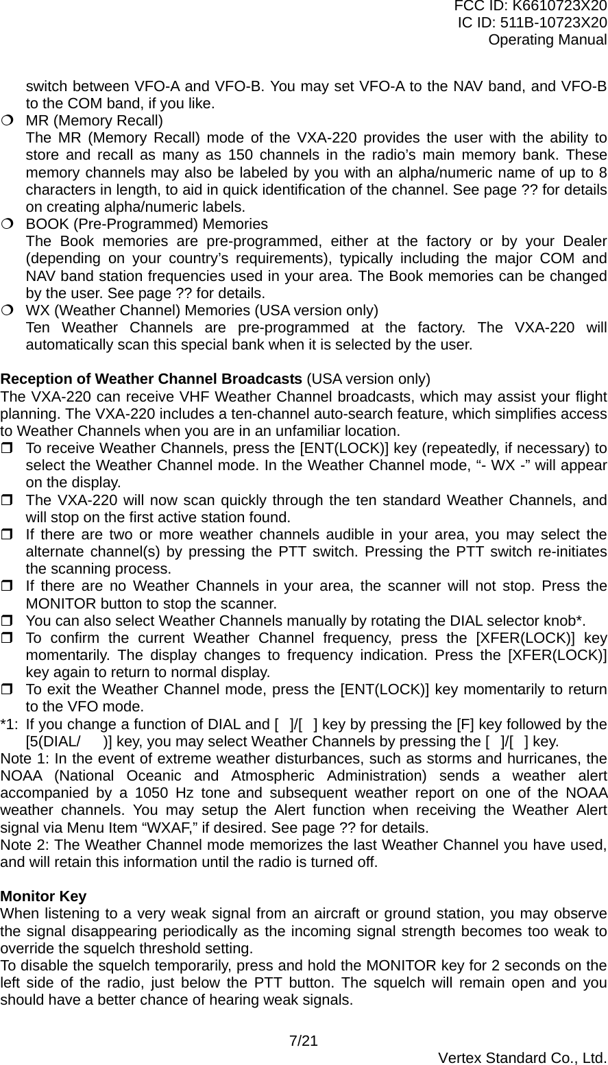FCC ID: K6610723X20 IC ID: 511B-10723X20 Operating Manual switch between VFO-A and VFO-B. You may set VFO-A to the NAV band, and VFO-B to the COM band, if you like.  MR (Memory Recall)   The MR (Memory Recall) mode of the VXA-220 provides the user with the ability to store and recall as many as 150 channels in the radio’s main memory bank. These memory channels may also be labeled by you with an alpha/numeric name of up to 8 characters in length, to aid in quick identification of the channel. See page ?? for details on creating alpha/numeric labels.  BOOK (Pre-Programmed) Memories   The Book memories are pre-programmed, either at the factory or by your Dealer (depending on your country’s requirements), typically including the major COM and NAV band station frequencies used in your area. The Book memories can be changed by the user. See page ?? for details.  WX (Weather Channel) Memories (USA version only)   Ten Weather Channels are pre-programmed at the factory. The VXA-220 will automatically scan this special bank when it is selected by the user.  Reception of Weather Channel Broadcasts (USA version only) The VXA-220 can receive VHF Weather Channel broadcasts, which may assist your flight planning. The VXA-220 includes a ten-channel auto-search feature, which simplifies access to Weather Channels when you are in an unfamiliar location.  To receive Weather Channels, press the [ENT(LOCK)] key (repeatedly, if necessary) to select the Weather Channel mode. In the Weather Channel mode, “- WX -” will appear on the display.  The VXA-220 will now scan quickly through the ten standard Weather Channels, and will stop on the first active station found.  If there are two or more weather channels audible in your area, you may select the alternate channel(s) by pressing the PTT switch. Pressing the PTT switch re-initiates the scanning process.  If there are no Weather Channels in your area, the scanner will not stop. Press the MONITOR button to stop the scanner.  You can also select Weather Channels manually by rotating the DIAL selector knob*.  To confirm the current Weather Channel frequency, press the [XFER(LOCK)] key momentarily. The display changes to frequency indication. Press the [XFER(LOCK)] key again to return to normal display.  To exit the Weather Channel mode, press the [ENT(LOCK)] key momentarily to return to the VFO mode. *1:  If you change a function of DIAL and []/[] key by pressing the [F] key followed by the [5(DIAL/)] key, you may select Weather Channels by pressing the []/[] key. Note 1: In the event of extreme weather disturbances, such as storms and hurricanes, the NOAA (National Oceanic and Atmospheric Administration) sends a weather alert accompanied by a 1050 Hz tone and subsequent weather report on one of the NOAA weather channels. You may setup the Alert function when receiving the Weather Alert signal via Menu Item “WXAF,” if desired. See page ?? for details. Note 2: The Weather Channel mode memorizes the last Weather Channel you have used, and will retain this information until the radio is turned off.  Monitor Key When listening to a very weak signal from an aircraft or ground station, you may observe the signal disappearing periodically as the incoming signal strength becomes too weak to override the squelch threshold setting. To disable the squelch temporarily, press and hold the MONITOR key for 2 seconds on the left side of the radio, just below the PTT button. The squelch will remain open and you should have a better chance of hearing weak signals. 7/21  Vertex Standard Co., Ltd. 