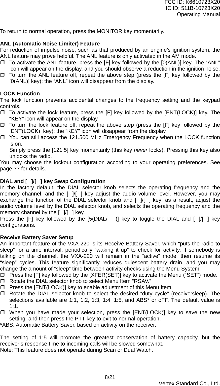 FCC ID: K6610723X20 IC ID: 511B-10723X20 Operating Manual To return to normal operation, press the MONITOR key momentarily.  ANL (Automatic Noise Limiter) Feature For reduction of impulse noise, such as that produced by an engine’s ignition system, the ANL feature may prove helpful. The ANL feature is only activated in the AM mode.  To activate the ANL feature, press the [F] key followed by the [0(ANL)] key. The “ANL” icon will appear on the display, and you should observe a reduction in the ignition noise.  To turn the ANL feature off, repeat the above step (press the [F] key followed by the [0(ANL)] key); the “ANL” icon will disappear from the display.  LOCK Function The lock function prevents accidental changes to the frequency setting and the keypad controls.  To activate the lock feature, press the [F] key followed by the [ENT(LOCK)] key. The “KEY” icon will appear on the display  To turn the lock feature off, repeat the above step (press the [F] key followed by the [ENT(LOCK)] key); the “KEY” icon will disappear from the display.  You can still access the 121.500 MHz Emergency Frequency when the LOCK function is on.   Simply press the [121.5] key momentarily (this key never locks). Pressing this key also unlocks the radio. You may choose the lockout configuration according to your operating preferences. See page ?? for details.  DIAL and []/[] key Swap Configuration In the factory default, the DIAL selector knob selects the operating frequency and the memory channel, and the []/[] key adjust the audio volume level. However, you may exchange the function of the DIAL selector knob and []/[] key; as a result, adjust the audio volume level by the DIAL selector knob, and selects the operating frequency and the memory channel by the []/[] key. Press the [F] key followed by the [5(DIAL/)] key to toggle the DIAL and []/[] key configurations.  Receive Battery Saver Setup An important feature of the VXA-220 is its Receive Battery Saver, which “puts the radio to sleep” for a time interval, periodically “waking it up” to check for activity. If somebody is talking on the channel, the VXA-220 will remain in the “active” mode, then resume its “sleep” cycles. This feature significantly reduces quiescent battery drain, and you may change the amount of “sleep” time between activity checks using the Menu System:  Press the [F] key followed by the [XFER(SET)] key to activate the Menu (“SET”) mode.  Rotate the DIAL selector knob to select Menu Item “RSAV.”  Press the [ENT(LOCK)] key to enable adjustment of this Menu Item.  Rotate the DIAL selector knob to select the desired “duty cycle” (receive:sleep). The selections available are 1:1, 1:2, 1:3, 1:4, 1:5, and ABS* or oFF. The default value is 1:1.  When you have made your selection, press the [ENT(LOCK)] key to save the new setting, and then press the PTT key to exit to normal operation. *ABS: Automatic Battery Saver, based on activity on the receiver.  The setting of 1:5 will promote the greatest conservation of battery capacity, but the receiver’s response time to incoming calls will be slowed somewhat. Note: This feature does not operate during Scan or Dual Watch.  8/21  Vertex Standard Co., Ltd. 