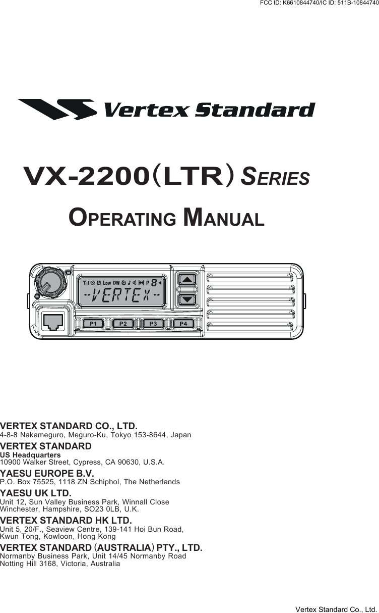 VX-2200(LTR)SERIESOPERATING MANUALVERTEX STANDARD CO., LTD.4-8-8 Nakameguro, Meguro-Ku, Tokyo 153-8644, JapanVERTEX STANDARDUS Headquarters10900 Walker Street, Cypress, CA 90630, U.S.A.YAESU EUROPE B.V.P.O. Box 75525, 1118 ZN Schiphol, The NetherlandsYAESU UK LTD.Unit 12, Sun Valley Business Park, Winnall CloseWinchester, Hampshire, SO23 0LB, U.K.VERTEX STANDARD HK LTD.Unit 5, 20/F., Seaview Centre, 139-141 Hoi Bun Road,Kwun Tong, Kowloon, Hong KongVERTEX STANDARD (AUSTRALIA) PTY., LTD.Normanby Business Park, Unit 14/45 Normanby RoadNotting Hill 3168, Victoria, AustraliaVertex Standard Co., Ltd.FCC ID: K6610844740/IC ID: 511B-10844740