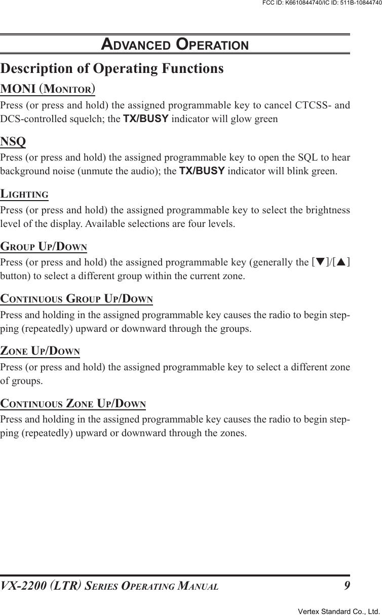 VX-2200 (LTR) SERIES OPERATING MANUAL 9Description of Operating FunctionsMONI (MONITOR)Press (or press and hold) the assigned programmable key to cancel CTCSS- andDCS-controlled squelch; the TX/BUSY indicator will glow greenNSQPress (or press and hold) the assigned programmable key to open the SQL to hearbackground noise (unmute the audio); the TX/BUSY indicator will blink green.LIGHTINGPress (or press and hold) the assigned programmable key to select the brightnesslevel of the display. Available selections are four levels.GROUP UP/DOWNPress (or press and hold) the assigned programmable key (generally the [T]/[S]button) to select a different group within the current zone.CONTINUOUS GROUP UP/DOWNPress and holding in the assigned programmable key causes the radio to begin step-ping (repeatedly) upward or downward through the groups.ZONE UP/DOWNPress (or press and hold) the assigned programmable key to select a different zoneof groups.CONTINUOUS ZONE UP/DOWNPress and holding in the assigned programmable key causes the radio to begin step-ping (repeatedly) upward or downward through the zones.ADVANCED OPERATIONVertex Standard Co., Ltd.FCC ID: K6610844740/IC ID: 511B-10844740