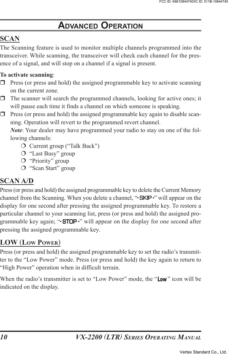 VX-2200 (LTR) SERIES OPERATING MANUAL10ADVANCED OPERATIONSCANThe Scanning feature is used to monitor multiple channels programmed into thetransceiver. While scanning, the transceiver will check each channel for the pres-ence of a signal, and will stop on a channel if a signal is present.To activate scanning:Press (or press and hold) the assigned programmable key to activate scanningon the current zone.The scanner will search the programmed channels, looking for active ones; itwill pause each time it finds a channel on which someone is speaking.Press (or press and hold) the assigned programmable key again to disable scan-ning. Operation will revert to the programmed revert channel.Note: Your dealer may have programmed your radio to stay on one of the fol-lowing channels:  Current group (“Talk Back”)  “Last Busy” group  “Priority” group  “Scan Start” groupSCAN A/DPress (or press and hold) the assigned programmable key to delete the Current Memorychannel from the Scanning. When you delete a channel, “-----SKISKISKISKISKIPPPPP-----” will appear on thedisplay for one second after pressing the assigned programmable key. To restore aparticular channel to your scanning list, press (or press and hold) the assigned pro-grammable key again; “-----STOSTOSTOSTOSTOPPPPP-----” will appear on the display for one second afterpressing the assigned programmable key.LOW (LOW POWER)Press (or press and hold) the assigned programmable key to set the radio’s transmit-ter to the “Low Power” mode. Press (or press and hold) the key again to return to“High Power” operation when in difficult terrain.When the radio’s transmitter is set to “Low Power” mode, the “ ” icon will beindicated on the display.Vertex Standard Co., Ltd.FCC ID: K6610844740/IC ID: 511B-10844740