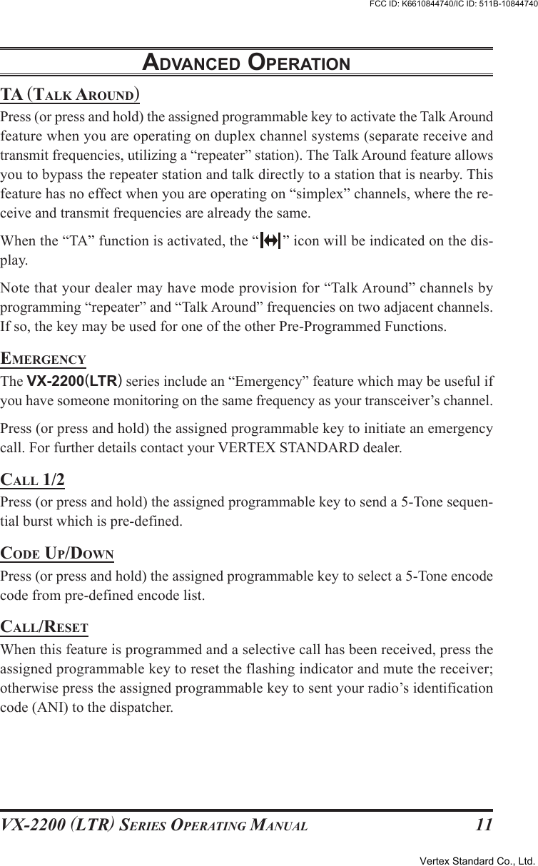 VX-2200 (LTR) SERIES OPERATING MANUAL 11TA (TALK AROUND)Press (or press and hold) the assigned programmable key to activate the Talk Aroundfeature when you are operating on duplex channel systems (separate receive andtransmit frequencies, utilizing a “repeater” station). The Talk Around feature allowsyou to bypass the repeater station and talk directly to a station that is nearby. Thisfeature has no effect when you are operating on “simplex” channels, where the re-ceive and transmit frequencies are already the same.When the “TA” function is activated, the “ ” icon will be indicated on the dis-play.Note that your dealer may have mode provision for “Talk Around” channels byprogramming “repeater” and “Talk Around” frequencies on two adjacent channels.If so, the key may be used for one of the other Pre-Programmed Functions.EMERGENCYThe VX-2200(LTR) series include an “Emergency” feature which may be useful ifyou have someone monitoring on the same frequency as your transceiver’s channel.Press (or press and hold) the assigned programmable key to initiate an emergencycall. For further details contact your VERTEX STANDARD dealer.CALL 1/2Press (or press and hold) the assigned programmable key to send a 5-Tone sequen-tial burst which is pre-defined.CODE UP/DOWNPress (or press and hold) the assigned programmable key to select a 5-Tone encodecode from pre-defined encode list.CALL/RESETWhen this feature is programmed and a selective call has been received, press theassigned programmable key to reset the flashing indicator and mute the receiver;otherwise press the assigned programmable key to sent your radio’s identificationcode (ANI) to the dispatcher.ADVANCED OPERATIONVertex Standard Co., Ltd.FCC ID: K6610844740/IC ID: 511B-10844740