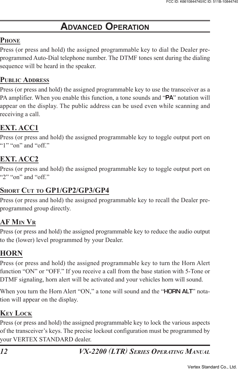 VX-2200 (LTR) SERIES OPERATING MANUAL12PHONEPress (or press and hold) the assigned programmable key to dial the Dealer pre-programmed Auto-Dial telephone number. The DTMF tones sent during the dialingsequence will be heard in the speaker.PUBLIC ADDRESSPress (or press and hold) the assigned programmable key to use the transceiver as aPA amplifier. When you enable this function, a tone sounds and “PAPAPAPAPA” notation willappear on the display. The public address can be used even while scanning andreceiving a call.EXT. ACC1Press (or press and hold) the assigned programmable key to toggle output port on“1” “on” and “off.”EXT. ACC2Press (or press and hold) the assigned programmable key to toggle output port on“2” “on” and “off.”SHORT CUT TO GP1/GP2/GP3/GP4Press (or press and hold) the assigned programmable key to recall the Dealer pre-programmed group directly.AF MIN VRPress (or press and hold) the assigned programmable key to reduce the audio outputto the (lower) level programmed by your Dealer.HORNPress (or press and hold) the assigned programmable key to turn the Horn Alertfunction “ON” or “OFF.” If you receive a call from the base station with 5-Tone orDTMF signaling, horn alert will be activated and your vehicles horn will sound.When you turn the Horn Alert “ON,” a tone will sound and the “HORN ALTHORN ALTHORN ALTHORN ALTHORN ALT” nota-tion will appear on the display.KEY LOCKPress (or press and hold) the assigned programmable key to lock the various aspectsof the transceiver’s keys. The precise lockout configuration must be programmed byyour VERTEX STANDARD dealer.ADVANCED OPERATIONVertex Standard Co., Ltd.FCC ID: K6610844740/IC ID: 511B-10844740