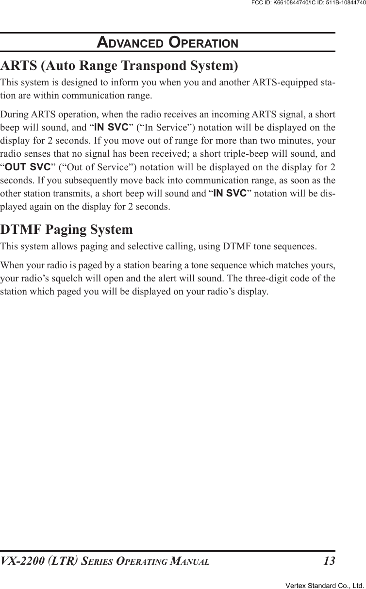 VX-2200 (LTR) SERIES OPERATING MANUAL 13ARTS (Auto Range Transpond System)This system is designed to inform you when you and another ARTS-equipped sta-tion are within communication range.During ARTS operation, when the radio receives an incoming ARTS signal, a shortbeep will sound, and “IN SVC” (“In Service”) notation will be displayed on thedisplay for 2 seconds. If you move out of range for more than two minutes, yourradio senses that no signal has been received; a short triple-beep will sound, and“OUT SVC” (“Out of Service”) notation will be displayed on the display for 2seconds. If you subsequently move back into communication range, as soon as theother station transmits, a short beep will sound and “IN SVC” notation will be dis-played again on the display for 2 seconds.DTMF Paging SystemThis system allows paging and selective calling, using DTMF tone sequences.When your radio is paged by a station bearing a tone sequence which matches yours,your radio’s squelch will open and the alert will sound. The three-digit code of thestation which paged you will be displayed on your radio’s display.ADVANCED OPERATIONVertex Standard Co., Ltd.FCC ID: K6610844740/IC ID: 511B-10844740