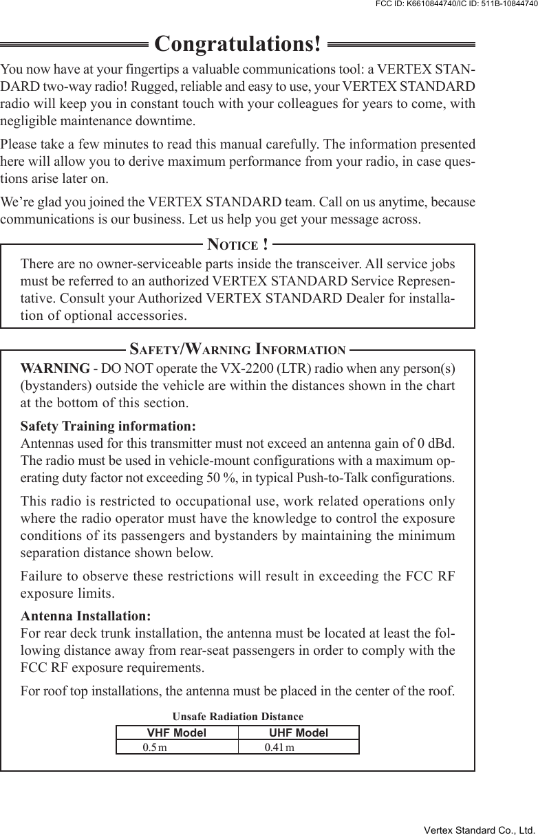 Unsafe Radiation DistanceCongratulations!You now have at your fingertips a valuable communications tool: a VERTEX STAN-DARD two-way radio! Rugged, reliable and easy to use, your VERTEX STANDARDradio will keep you in constant touch with your colleagues for years to come, withnegligible maintenance downtime.Please take a few minutes to read this manual carefully. The information presentedhere will allow you to derive maximum performance from your radio, in case ques-tions arise later on.We’re glad you joined the VERTEX STANDARD team. Call on us anytime, becausecommunications is our business. Let us help you get your message across.NOTICE !There are no owner-serviceable parts inside the transceiver. All service jobsmust be referred to an authorized VERTEX STANDARD Service Represen-tative. Consult your Authorized VERTEX STANDARD Dealer for installa-tion of optional accessories.SAFETY/WARNING INFORMATIONWARNING - DO NOT operate the VX-2200 (LTR) radio when any person(s)(bystanders) outside the vehicle are within the distances shown in the chartat the bottom of this section.Safety Training information:Antennas used for this transmitter must not exceed an antenna gain of 0 dBd.The radio must be used in vehicle-mount configurations with a maximum op-erating duty factor not exceeding 50 %, in typical Push-to-Talk configurations.This radio is restricted to occupational use, work related operations onlywhere the radio operator must have the knowledge to control the exposureconditions of its passengers and bystanders by maintaining the minimumseparation distance shown below.Failure to observe these restrictions will result in exceeding the FCC RFexposure limits.Antenna Installation:For rear deck trunk installation, the antenna must be located at least the fol-lowing distance away from rear-seat passengers in order to comply with theFCC RF exposure requirements.For roof top installations, the antenna must be placed in the center of the roof.VHF Model0.5 mUHF Model0.41 mVertex Standard Co., Ltd.FCC ID: K6610844740/IC ID: 511B-10844740