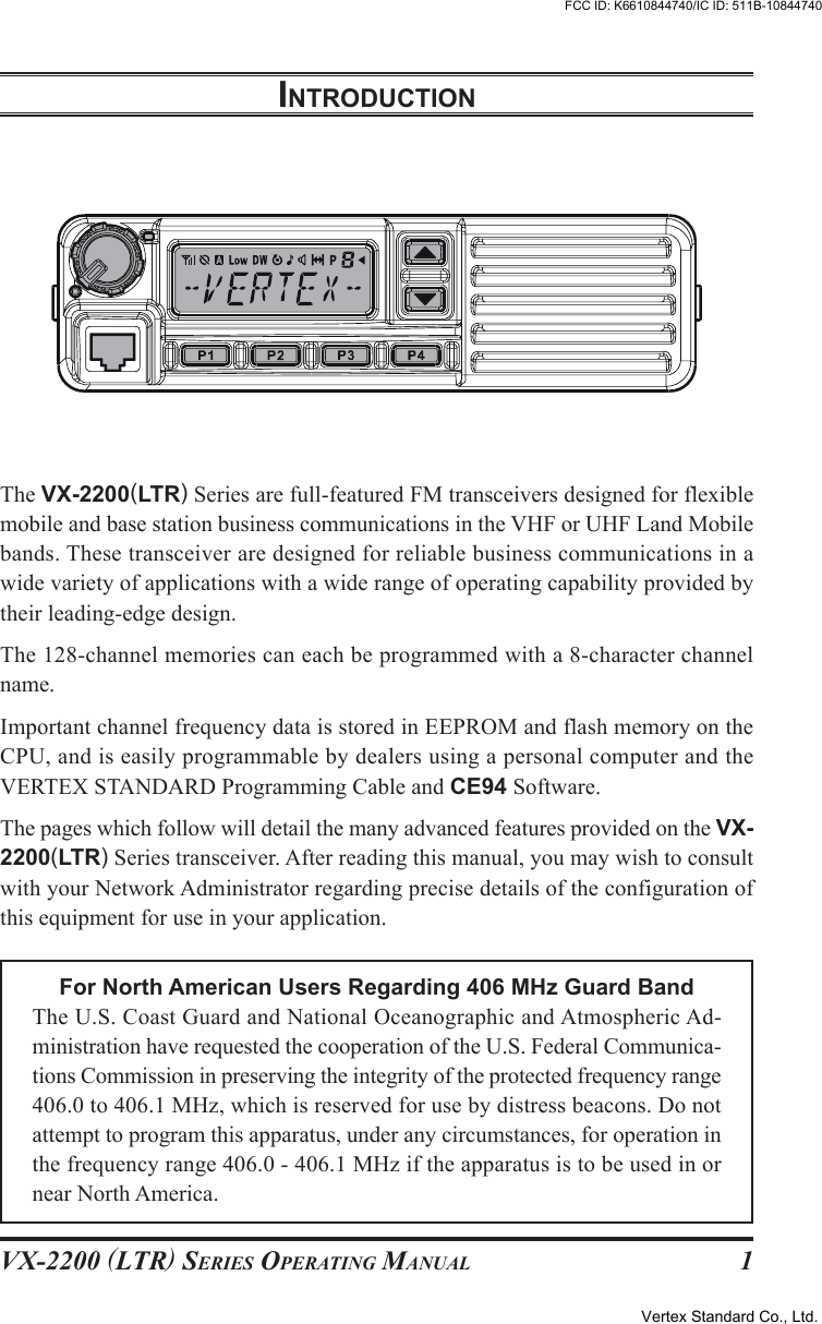 VX-2200 (LTR) SERIES OPERATING MANUAL 1INTRODUCTIONThe VX-2200(LTR) Series are full-featured FM transceivers designed for flexiblemobile and base station business communications in the VHF or UHF Land Mobilebands. These transceiver are designed for reliable business communications in awide variety of applications with a wide range of operating capability provided bytheir leading-edge design.The 128-channel memories can each be programmed with a 8-character channelname.Important channel frequency data is stored in EEPROM and flash memory on theCPU, and is easily programmable by dealers using a personal computer and theVERTEX STANDARD Programming Cable and CE94 Software.The pages which follow will detail the many advanced features provided on the VX-2200(LTR) Series transceiver. After reading this manual, you may wish to consultwith your Network Administrator regarding precise details of the configuration ofthis equipment for use in your application.For North American Users Regarding 406 MHz Guard BandThe U.S. Coast Guard and National Oceanographic and Atmospheric Ad-ministration have requested the cooperation of the U.S. Federal Communica-tions Commission in preserving the integrity of the protected frequency range406.0 to 406.1 MHz, which is reserved for use by distress beacons. Do notattempt to program this apparatus, under any circumstances, for operation inthe frequency range 406.0 - 406.1 MHz if the apparatus is to be used in ornear North America.Vertex Standard Co., Ltd.FCC ID: K6610844740/IC ID: 511B-10844740